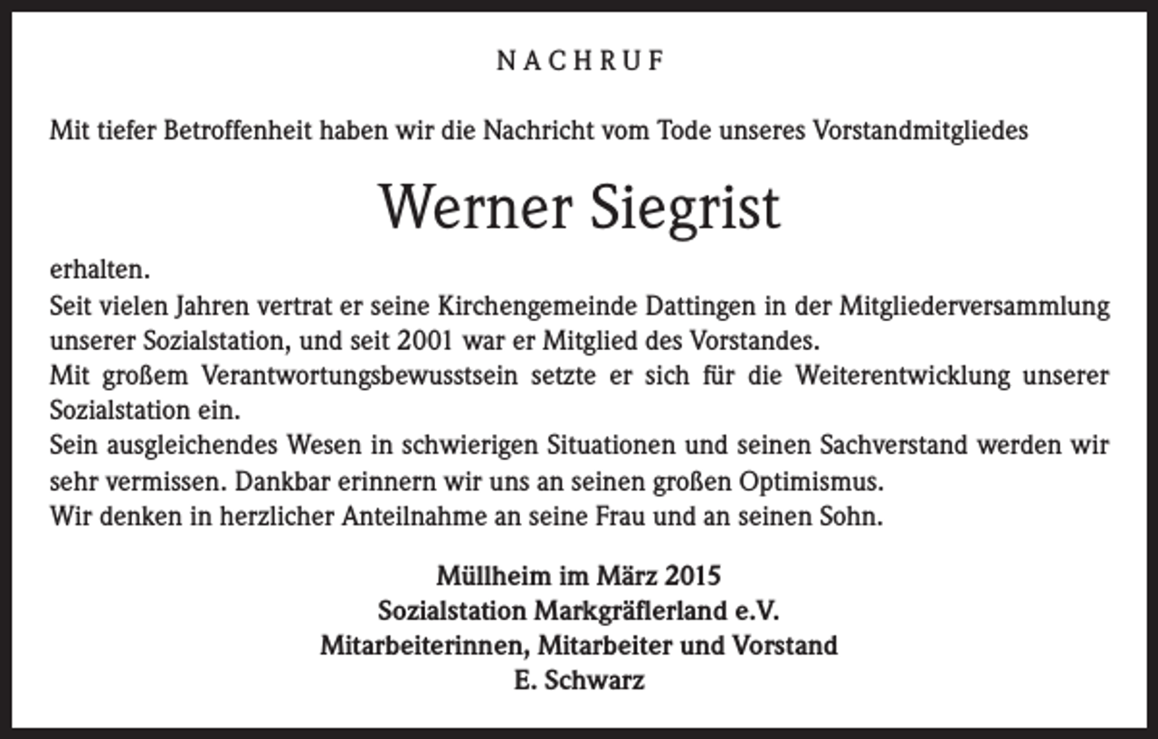 <p>NACHRUF<br />Mit tiefer Betroffenheit haben wir die Nachricht vom Tode unseres Vorstandmitgliedes</p><p>Werner Siegrist<br />erhalten.<br />Seit vielen Jahren vertrat er seine Kirchengemeinde Dattingen in der Mitgliederversammlung<br />unserer Sozialstation, und seit 2001 war er Mitglied des Vorstandes.<br />Mit großem Verantwortungsbewusstsein setzte er sich für die Weiterentwicklung unserer<br />Sozialstation ein.<br />Sein ausgleichendes Wesen in schwierigen Situationen und seinen Sachverstand werden wir<br />sehr vermissen. Dankbar erinnern wir uns an seinen großen Optimismus.<br />Wir denken in herzlicher Anteilnahme an seine Frau und an seinen Sohn.<br />Müllheim im März 2015<br />Sozialstation Markgräflerland e.V.<br />Mitarbeiterinnen, Mitarbeiter und Vorstand<br />E. Schwarz</p>