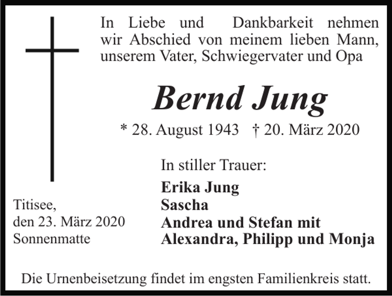 <p>In Liebe und<br />Dankbarkeit nehmen<br />wir Abschied von meinem lieben Mann,<br />unserem Vater, Schwiegervater und Opa</p><p>Bernd Jung<br />* 28. August 1943 † 20. März 2020</p><p>Titisee,<br />den 23. März 2020<br />Sonnenmatte</p><p>In stiller Trauer:<br />Erika Jung<br />Sascha<br />Andrea und Stefan mit<br />Alexandra, Philipp und Monja</p><p>Die Urnenbeisetzung findet im engsten Familienkreis statt.</p>