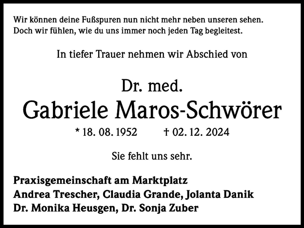 <p>Wir können deine Fußspuren nun nicht mehr neben unseren sehen.<br />Doch wir fühlen, wie du uns immer noch jeden Tag begleitest.</p><p>In tiefer Trauer nehmen wir Abschied von</p><p>Dr. med.</p><p>Gabriele Maros-Schwörer<br />* 18. 08. 1952</p><p>† 02. 12. 2024</p><p>Sie fehlt uns sehr.<br />Praxisgemeinschaft am Marktplatz<br />Andrea Trescher, Claudia Grande, Jolanta Danik<br />Dr. Monika Heusgen, Dr. Sonja Zuber</p>