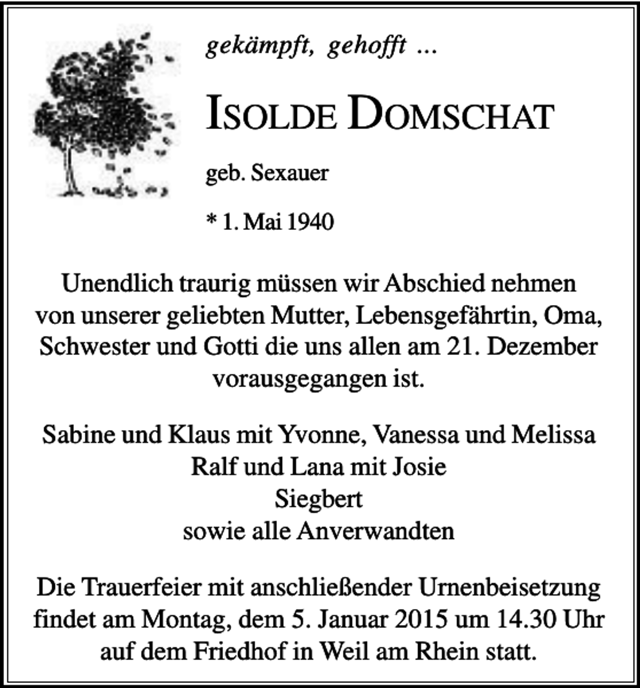 <p>gekämpft, gehofft ...</p><p>ISOLDE DOMSCHAT<br />geb. Sexauer<br />* 1. Mai 1940</p><p>Unendlich traurig müssen wir Abschied nehmen<br />von unserer geliebten Mutter, Lebensgefährtin, Oma,<br />Schwester und Gotti die uns allen am 21. Dezember<br />vorausgegangen ist.<br />Sabine und Klaus mit Yvonne, Vanessa und Melissa<br />Ralf und Lana mit Josie<br />Siegbert<br />sowie alle Anverwandten<br />Die Trauerfeier mit anschließender Urnenbeisetzung<br />findet am Montag, dem 5. Januar 2015 um 14.30 Uhr<br />auf dem Friedhof in Weil am Rhein statt.</p>