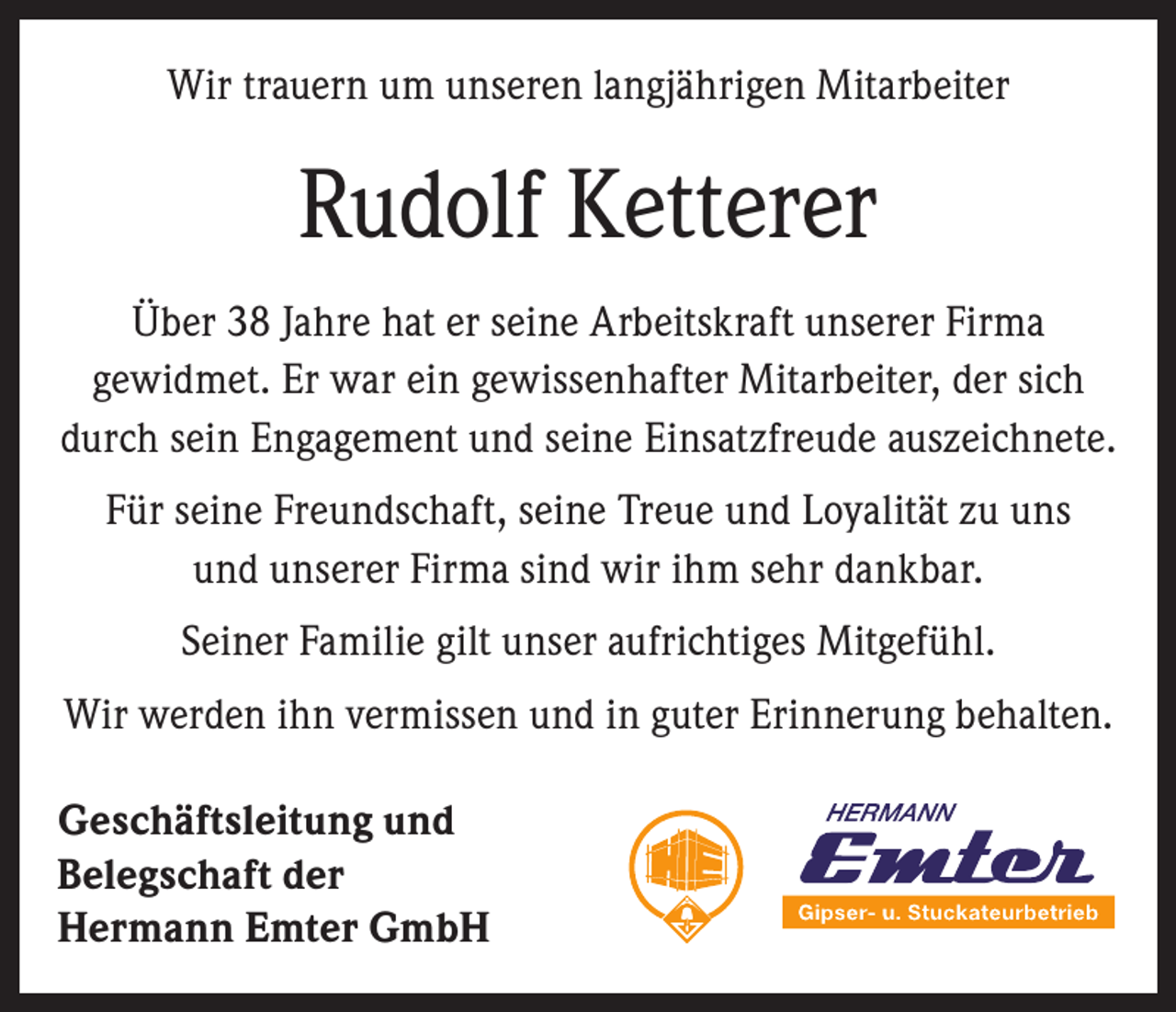 <p>Wir trauern um unseren langjährigen Mitarbeiter</p><p>Rudolf Ketterer<br />Über 38 Jahre hat er seine Arbeitskraft unserer Firma<br />gewidmet. Er war ein gewissenhafter Mitarbeiter, der sich<br />durch sein Engagement und seine Einsatzfreude auszeichnete.<br />Für seine Freundschaft, seine Treue und Loyalität zu uns<br />und unserer Firma sind wir ihm sehr dankbar.<br />Seiner Familie gilt unser aufrichtiges Mitgefühl.<br />Wir werden ihn vermissen und in guter Erinnerung behalten.<br />Geschäftsleitung und<br />Belegschaft der<br />Hermann Emter GmbH</p>