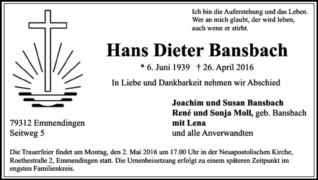 <p>Ich bin die Auferstehung und das Leben.<br />Wer an mich glaubt, der wird leben,<br />auch wenn er stirbt.</p><p>Hans Dieter Bansbach<br />* 6. Juni 1939 † 26. April 2016</p><p>In Liebe und Dankbarkeit nehmen wir Abschied</p><p>79312 Emmendingen<br />Seitweg 5</p><p>Joachim und Susan Bansbach<br />René und Sonja Moll, geb. Bansbach<br />mit Lena<br />und alle Anverwandten</p><p>Die Trauerfeier findet am Montag, den 2. Mai 2016 um 17.00 Uhr in der Neuapostolischen Kirche,<br />Roethestraße 2, Emmendingen statt. Die Urnenbeisetzung erfolgt zu einem späteren Zeitpunkt im<br />engsten Familienkreis.</p>