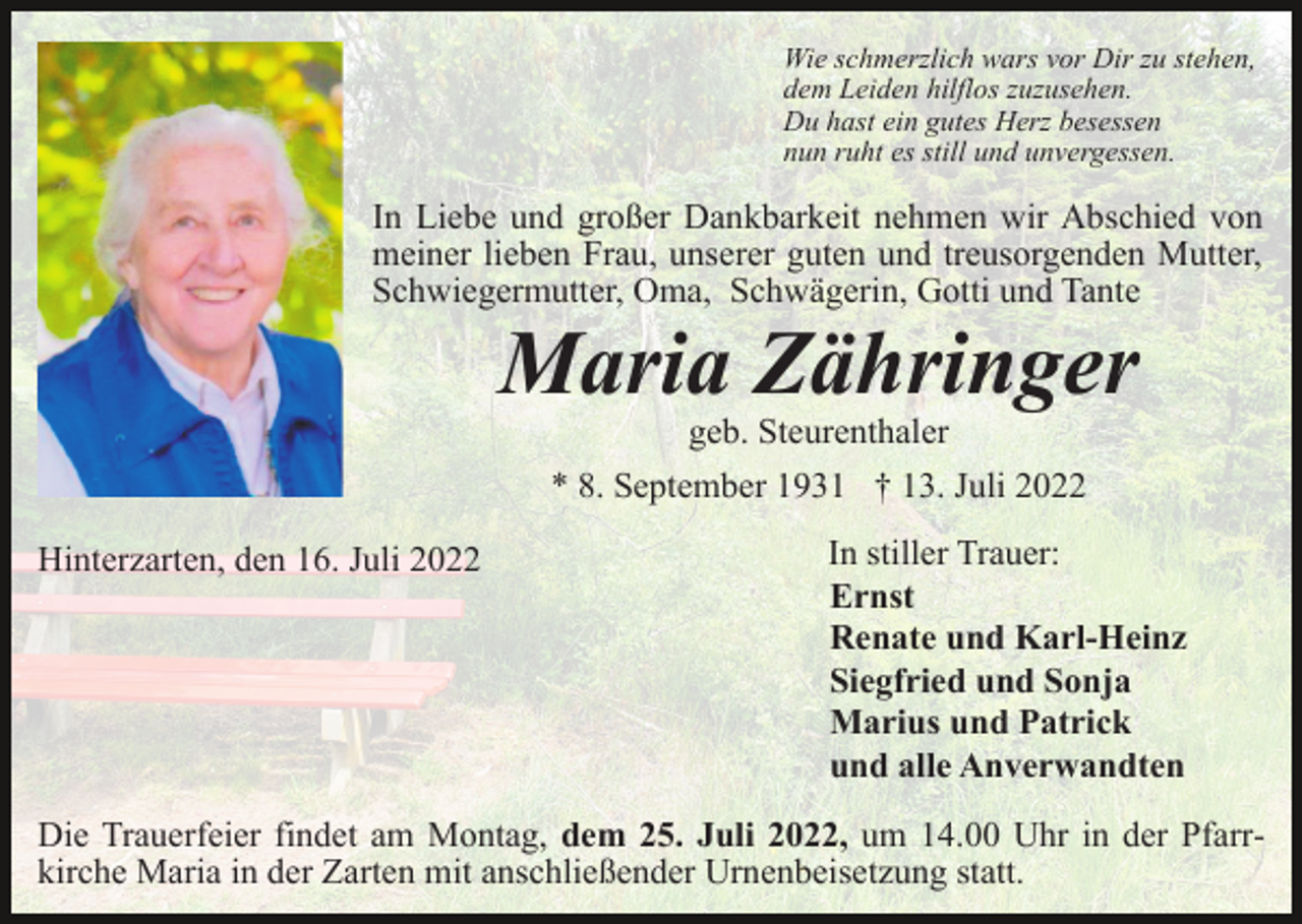 <p>Wie schmerzlich wars vor Dir zu stehen,<br />dem Leiden hilflos zuzusehen.<br />Du hast ein gutes Herz besessen<br />nun ruht es still und unvergessen.</p><p>In Liebe und großer Dankbarkeit nehmen wir Abschied von<br />meiner lieben Frau, unserer guten und treusorgenden Mutter,<br />Schwiegermutter, Oma, Schwägerin, Gotti und Tante</p><p>Maria Zähringer<br />geb. Steurenthaler</p><p>* 8. September 1931 † 13. Juli 2022<br />Hinterzarten, den 16. Juli 2022</p><p>In stiller Trauer:<br />Ernst<br />Renate und Karl-Heinz<br />Siegfried und Sonja<br />Marius und Patrick<br />und alle Anverwandten</p><p>Die Trauerfeier findet am Montag, dem 25. Juli 2022, um 14.00 Uhr in der Pfarrkirche Maria in der Zarten mit anschließender Urnenbeisetzung statt.</p>
