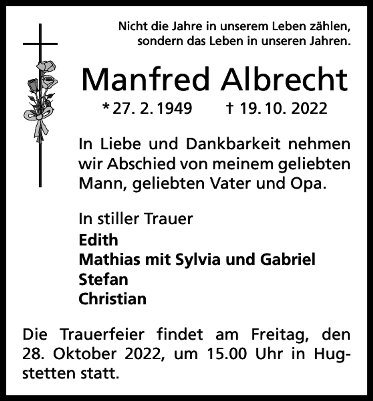 <p>Nicht die Jahre in unserem Leben zählen,<br />sondern das Leben in unseren Jahren.</p><p>Manfred Albrecht<br />* 27. 2. 1949 † 19. 10. 2022<br />In Liebe und Dankbarkeit nehmen<br />wir Abschied von meinem geliebten<br />Mann, geliebten Vater und Opa.<br />In stiller Trauer<br />Edith<br />Mathias mit Sylvia und Gabriel<br />Stefan<br />Christian<br />Die Trauerfeier findet am Freitag, den<br />28. Oktober 2022, um 15.00 Uhr in Hugstetten statt.</p>