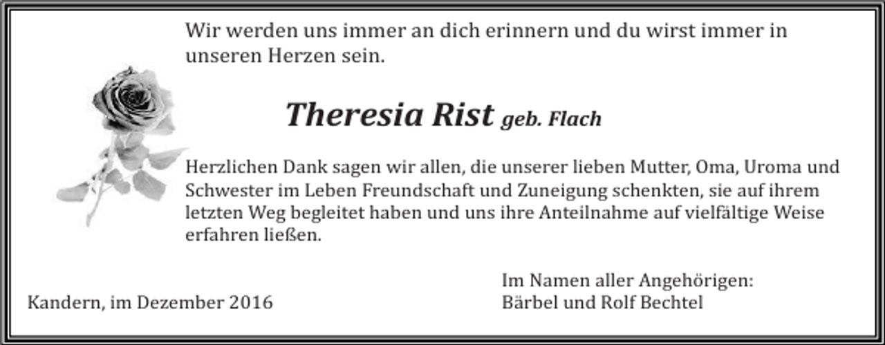<p>Wir werden uns immer an dich erinnern und du wirst immer in<br />unseren Herzen sein.</p><p>Theresia Rist geb. Flach<br />Herzlichen Dank sagen wir allen, die unserer lieben Mutter, Oma, Uroma und<br />Schwester im Leben Freundschaft und Zuneigung schenkten, sie auf ihrem<br />letzten Weg begleitet haben und uns ihre Anteilnahme auf vielfältige Weise<br />erfahren ließen.</p><p>Kandern, im Dezember 2016</p><p>Im Namen aller Angehörigen:<br />Bärbel und Rolf Bechtel</p>