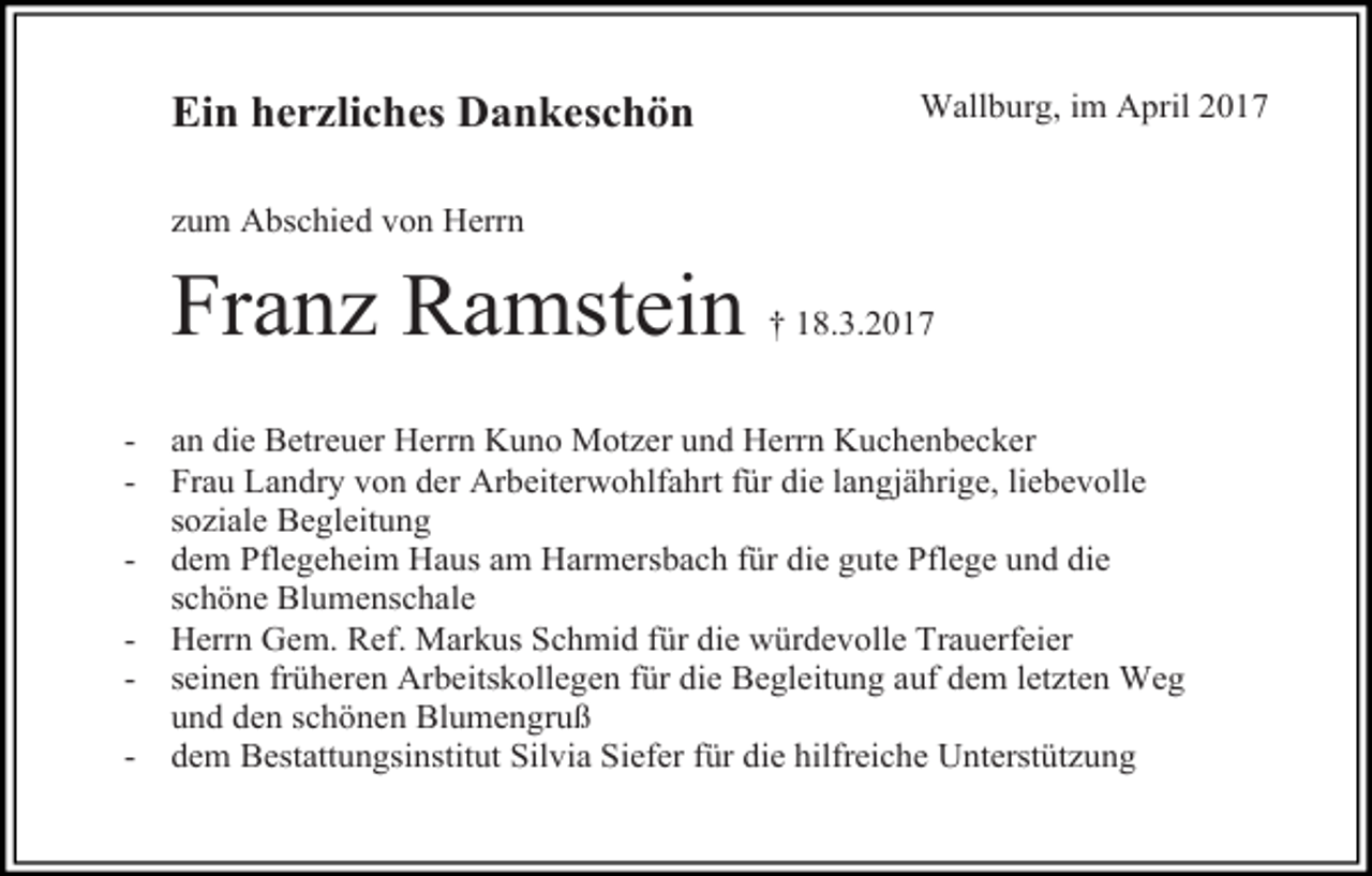 <p>Ein herzliches Dankeschön</p><p>Wallburg, im April 2017</p><p>zum Abschied von Herrn</p><p>Franz Ramstein<br />-</p><p>† 18.3.2017</p><p>an die Betreuer Herrn Kuno Motzer und Herrn Kuchenbecker<br />Frau Landry von der Arbeiterwohlfahrt für die langjährige, liebevolle<br />soziale Begleitung<br />dem Pflegeheim Haus am Harmersbach für die gute Pflege und die<br />schöne Blumenschale<br />Herrn Gem. Ref. Markus Schmid für die würdevolle Trauerfeier<br />seinen früheren Arbeitskollegen für die Begleitung auf dem letzten Weg<br />und den schönen Blumengruß<br />dem Bestattungsinstitut Silvia Siefer für die hilfreiche Unterstützung</p>