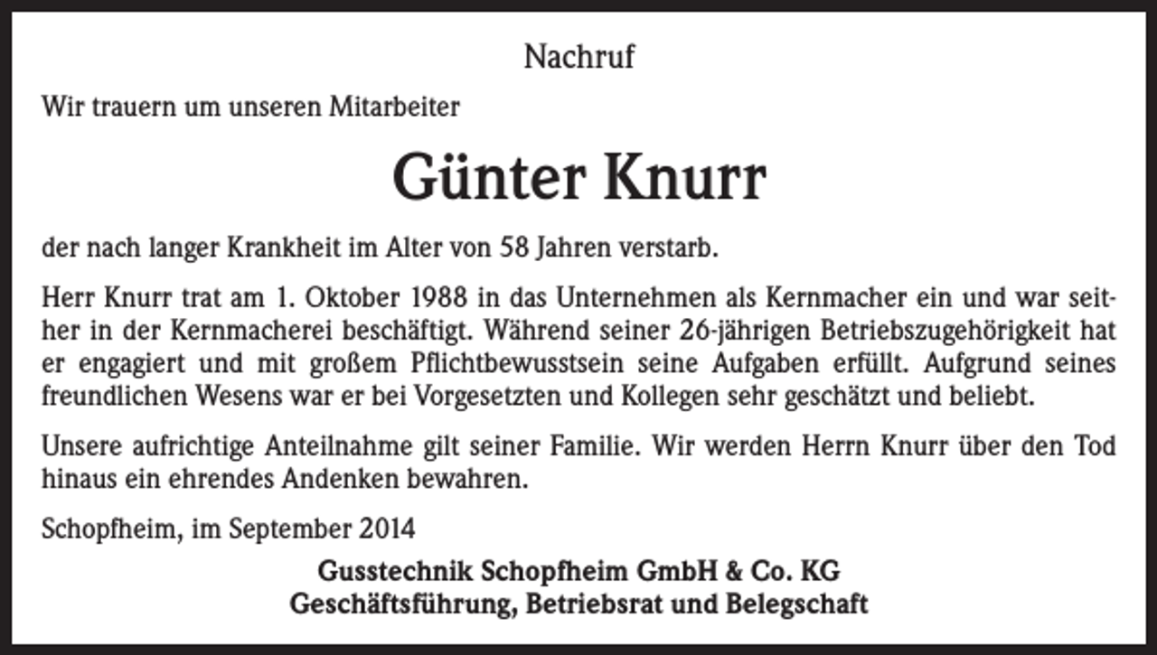 <p>Nachruf<br />Wir trauern um unseren Mitarbeiter</p><p>Günter Knurr<br />der nach langer Krankheit im Alter von 58 Jahren verstarb.<br />Herr Knurr trat am 1. Oktober 1988 in das Unternehmen als Kernmacher ein und war seither in der Kernmacherei beschäftigt. Während seiner 26-jährigen Betriebszugehörigkeit hat<br />er engagiert und mit großem Pflichtbewusstsein seine Aufgaben erfüllt. Aufgrund seines<br />freundlichen Wesens war er bei Vorgesetzten und Kollegen sehr geschätzt und beliebt.<br />Unsere aufrichtige Anteilnahme gilt seiner Familie. Wir werden Herrn Knurr über den Tod<br />hinaus ein ehrendes Andenken bewahren.<br />Schopfheim, im September 2014<br />Gusstechnik Schopfheim GmbH &amp; Co. KG<br />Geschäftsführung, Betriebsrat und Belegschaft</p>