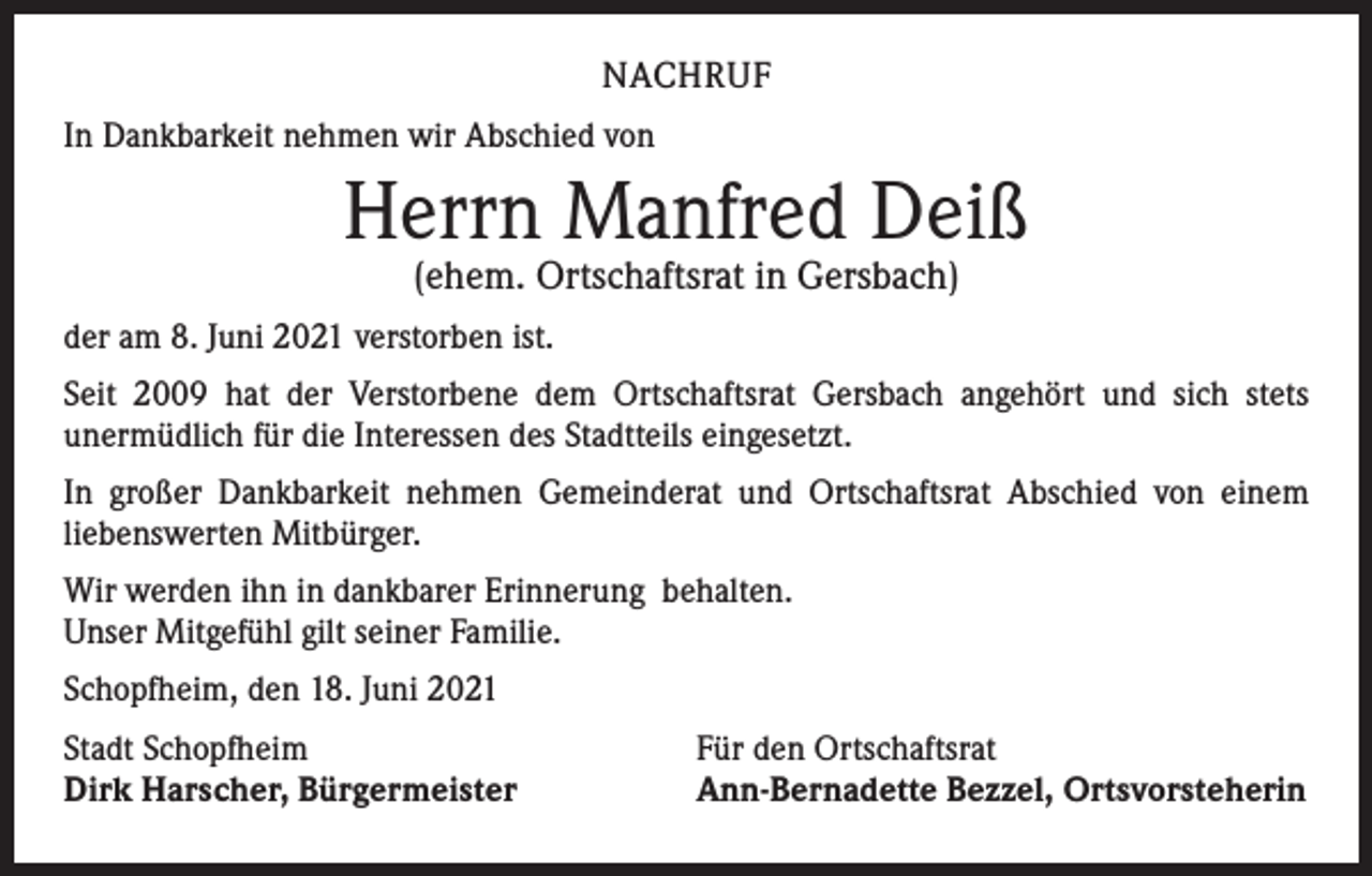 <p>NACHRUF<br />In Dankbarkeit nehmen wir Abschied von</p><p>Herrn Manfred Deiß<br />(ehem. Ortschaftsrat in Gersbach)</p><p>der am 8. Juni 2021 verstorben ist.<br />Seit 2009 hat der Verstorbene dem Ortschaftsrat Gersbach angehört und sich stets<br />­unermüdlich für die Interessen des Stadtteils eingesetzt.<br />In großer Dankbarkeit nehmen Gemeinderat und Ortschaftsrat Abschied von einem<br />­liebenswerten Mitbürger.<br />Wir werden ihn in dankbarer Erinnerung behalten.<br />Unser Mitgefühl gilt seiner Familie.<br />Schopfheim, den 18. Juni 2021<br />Stadt Schopfheim<br />Dirk Harscher, Bürgermeister</p><p>Für den Ortschaftsrat<br />Ann-Bernadette Bezzel, Ortsvorsteherin</p>