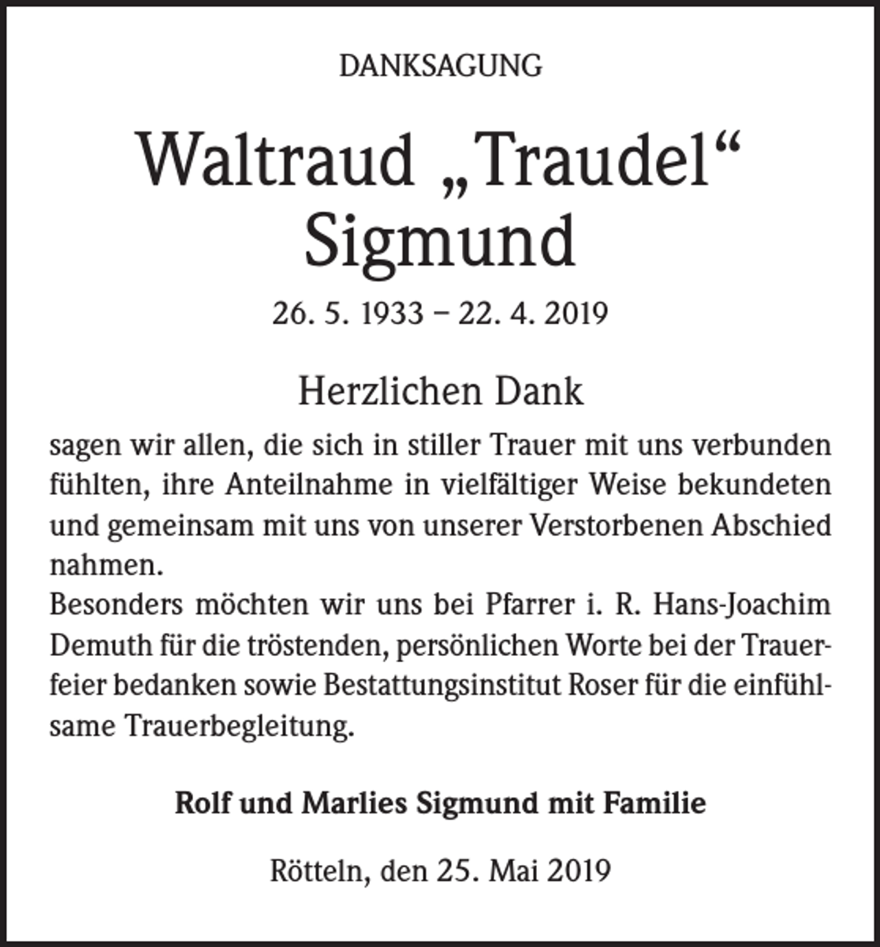 <p>DANKSAGUNG</p><p>Waltraud „Traudel“<br />Sigmund<br />26. 5. 1933 – 22. 4. 2019</p><p>Herzlichen Dank<br />sagen wir allen, die sich in stiller Trauer mit uns verbunden<br />fühlten, ihre Anteilnahme in vielfältiger Weise bekundeten<br />und gemeinsam mit uns von unserer Verstorbenen Abschied<br />nahmen.<br />Besonders möchten wir uns bei Pfarrer i. R. Hans-Joachim<br />Demuth für die tröstenden, persönlichen Worte bei der Trauerfeier bedanken sowie Bestattungsinstitut Roser für die einfühlsame Trauerbegleitung.<br />Rolf und Marlies Sigmund mit Familie<br />Rötteln, den 25. Mai 2019</p>