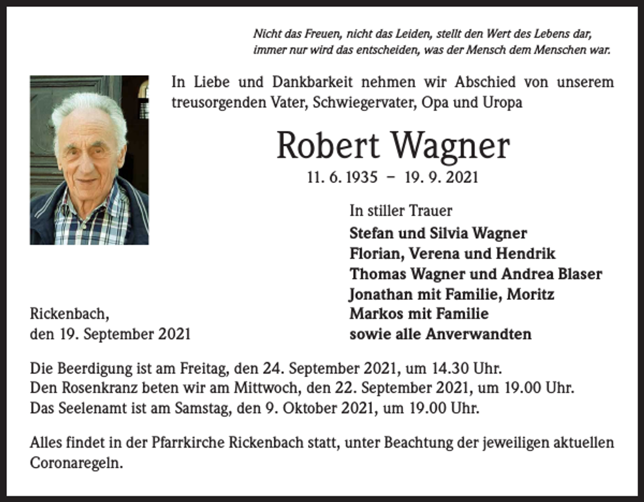 <p>Nicht das Freuen, nicht das Leiden, stellt den Wert des Lebens dar,<br />immer nur wird das entscheiden, was der Mensch dem Menschen war.</p><p>In Liebe und Dankbarkeit nehmen wir Abschied von unserem<br />­treusorgenden Vater, Schwiegervater, Opa und Uropa</p><p>Robert Wagner<br />11. 6. 1935 – 19. 9. 2021</p><p>Rickenbach,<br />den 19. September 2021</p><p>In stiller Trauer<br />Stefan und Silvia Wagner<br />Florian, Verena und Hendrik<br />Thomas Wagner und Andrea Blaser<br />Jonathan mit Familie, Moritz<br />Markos mit Familie<br />sowie alle Anverwandten</p><p>Die Beerdigung ist am Freitag, den 24. September 2021, um 14.30 Uhr.<br />Den Rosenkranz beten wir am Mittwoch, den 22. September 2021, um 19.00 Uhr.<br />Das Seelenamt ist am Samstag, den 9. Oktober 2021, um 19.00 Uhr.<br />Alles findet in der Pfarrkirche Rickenbach statt, unter Beachtung der jeweiligen aktuellen<br />Coronaregeln.</p>