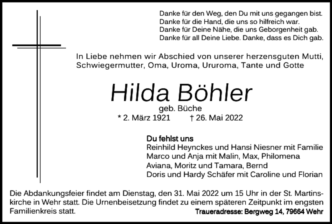 <p>Danke für den Weg, den Du mit uns gegangen bist.<br />Danke für die Hand, die uns so hilfreich war.<br />Danke für Deine Nähe, die uns Geborgenheit gab.<br />Danke für all Deine Liebe. Danke, dass es Dich gab.</p><p>In Liebe nehmen wir Abschied von unserer herzensguten Mutti,<br />Schwiegermutter, Oma, Uroma, Ururoma, Tante und Gotte</p><p>Hilda Böhler<br />geb. Büche<br />* 2. März 1921<br />† 26. Mai 2022</p><p>Du fehlst uns<br />Reinhild Heynckes und Hansi Niesner mit Familie<br />Marco und Anja mit Malin, Max, Philomena<br />Aviana, Moritz und Tamara, Bernd<br />Doris und Hardy Schäfer mit Caroline und Florian<br />Die Abdankungsfeier findet am Dienstag, den 31. Mai 2022 um 15 Uhr in der St. Martinskirche in Wehr statt. Die Urnenbeisetzung findet zu einem späteren Zeitpunkt im engsten<br />Traueradresse: Bergweg 14, 79664 Wehr<br />Familienkreis statt.</p>