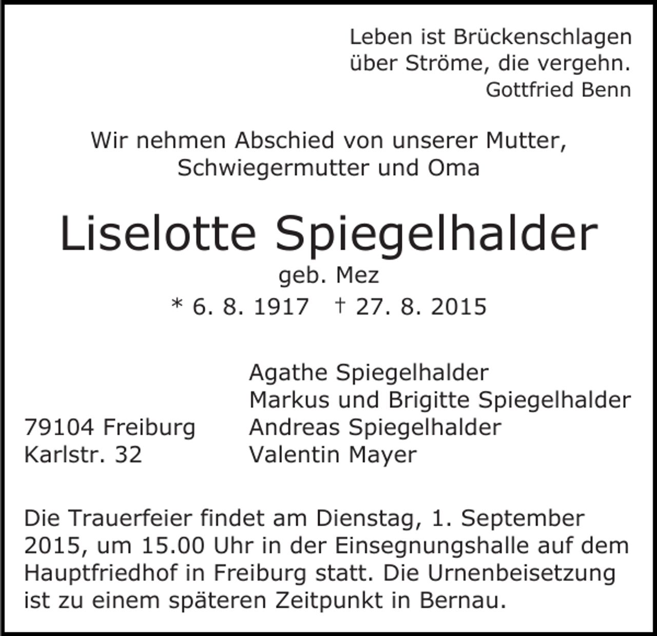 <p>Leben ist Brückenschlagen<br />über Ströme, die vergehn.<br />Gottfried Benn</p><p>Wir nehmen Abschied von unserer Mutter,<br />Schwiegermutter und Oma</p><p>Liselotte Spiegelhalder<br />geb. Mez<br />* 6. 8. 1917 † 27. 8. 2015</p><p>79104 Freiburg<br />Karlstr. 32</p><p>Agathe Spiegelhalder<br />Markus und Brigitte Spiegelhalder<br />Andreas Spiegelhalder<br />Valentin Mayer</p><p>Die Trauerfeier findet am Dienstag, 1. September<br />2015, um 15.00 Uhr in der Einsegnungshalle auf dem<br />Hauptfriedhof in Freiburg statt. Die Urnenbeisetzung<br />ist zu einem späteren Zeitpunkt in Bernau.</p>
