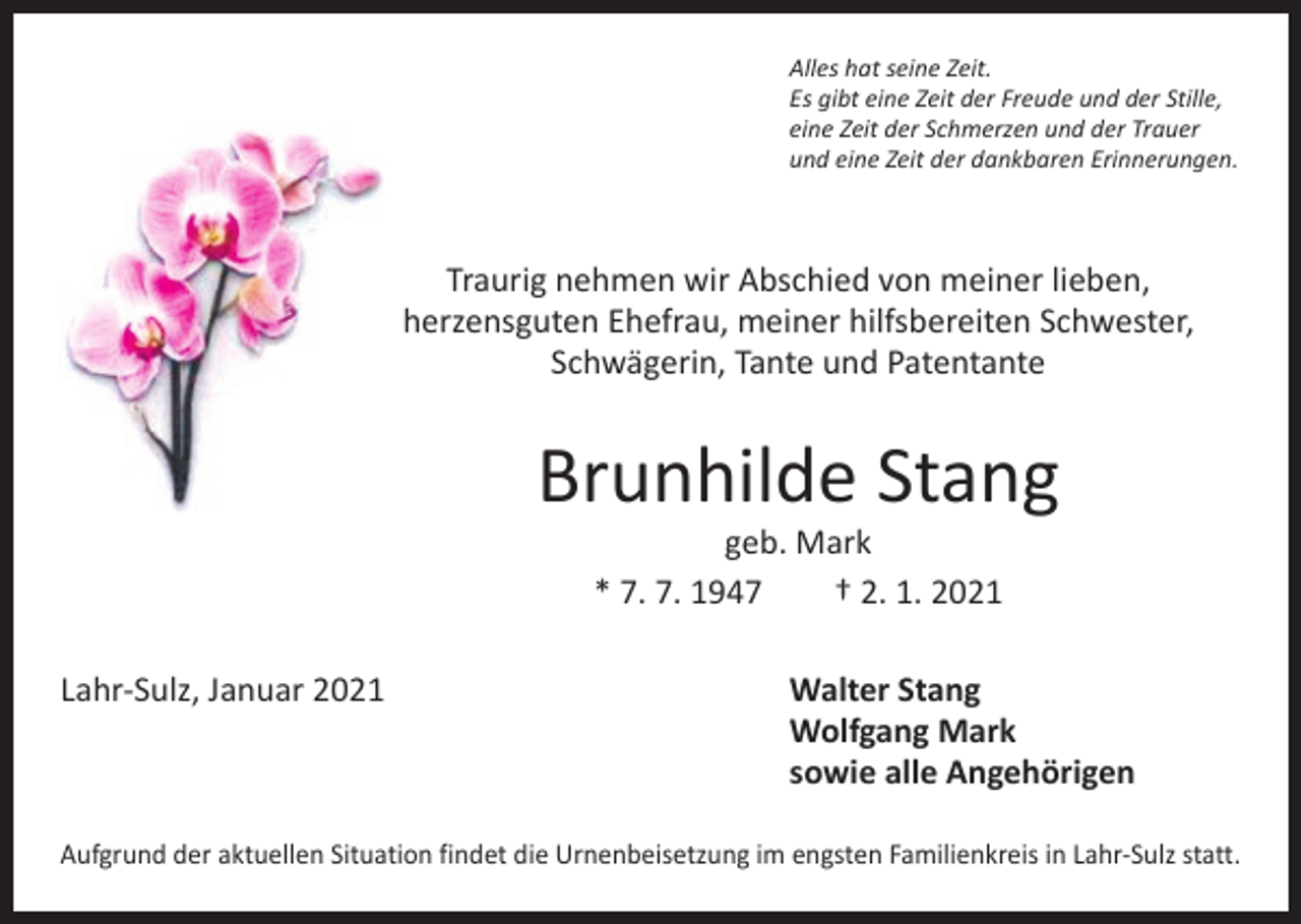 <p>Alles hat seine Zeit.<br />Es gibt eine Zeit der Freude und der Stille,<br />eine Zeit der Schmerzen und der Trauer<br />und eine Zeit der dankbaren Erinnerungen.</p><p>Traurig nehmen wir Abschied von meiner lieben,<br />herzensguten Ehefrau, meiner hilfsbereiten Schwester,<br />­Schwägerin, Tante und Patentante</p><p>Brunhilde Stang<br />geb. Mark<br />* 7. 7. 1947 † 2. 1. 2021</p><p>Lahr-Sulz, Januar 2021 Walter Stang<br />Wolfgang Mark<br />sowie alle Angehörigen<br />Aufgrund der aktuellen Situation findet die Urnenbeisetzung im engsten Familienkreis in Lahr-Sulz statt.</p>