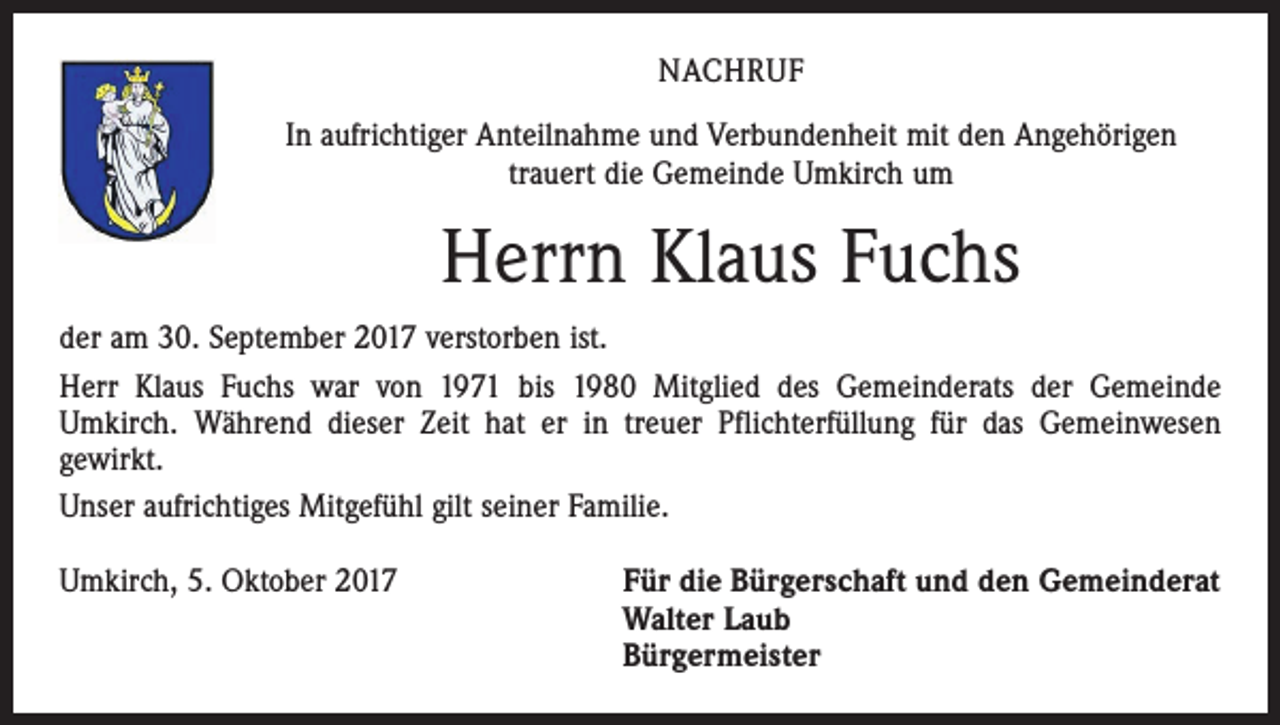 <p>NACHRUF<br />In aufrichtiger Anteilnahme und Verbundenheit mit den Angehörigen<br />trauert die Gemeinde Umkirch um</p><p>Herrn Klaus Fuchs<br />der am 30. September 2017 verstorben ist.<br />Herr Klaus Fuchs war von 1971 bis 1980 Mitglied des Gemeinderats der Gemeinde<br />Umkirch. Während dieser Zeit hat er in treuer Pflichterfüllung für das Gemeinwesen<br />gewirkt.<br />Unser aufrichtiges Mitgefühl gilt seiner Familie.<br />Umkirch, 5. Oktober 2017 Für die Bürgerschaft und den Gemeinderat<br />Walter Laub<br />Bürgermeister</p>
