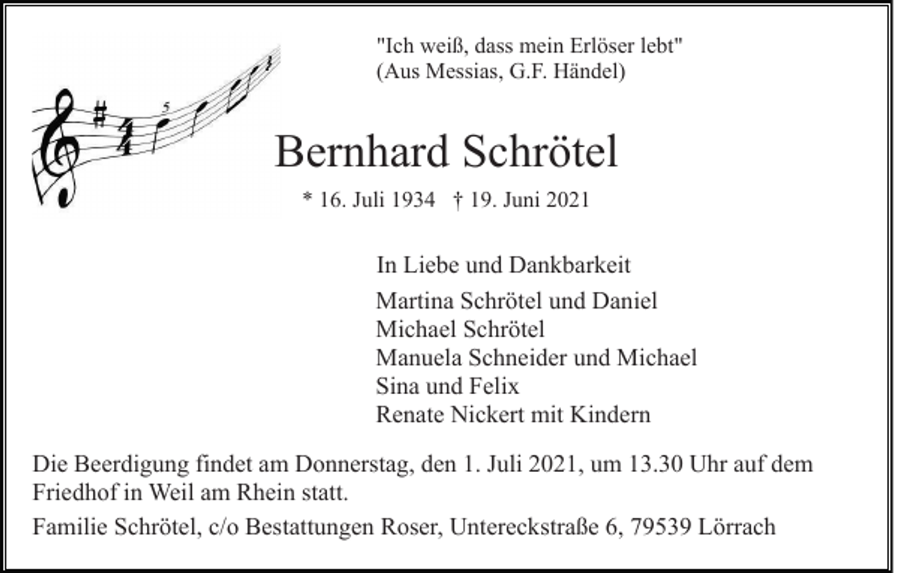 <p>"Ich weiß, dass mein Erlöser lebt"<br />(Aus Messias, G.F. Händel)</p><p>Bernhard Schrötel<br />* 16. Juli 1934 † 19. Juni 2021</p><p>In Liebe und Dankbarkeit<br />Martina Schrötel und Daniel<br />Michael Schrötel<br />Manuela Schneider und Michael<br />Sina und Felix<br />Renate Nickert mit Kindern<br />Die Beerdigung findet am Donnerstag, den 1. Juli 2021, um 13.30 Uhr auf dem<br />Friedhof in Weil am Rhein statt.<br />Familie Schrötel, c/o Bestattungen Roser, Untereckstraße 6, 79539 Lörrach</p>