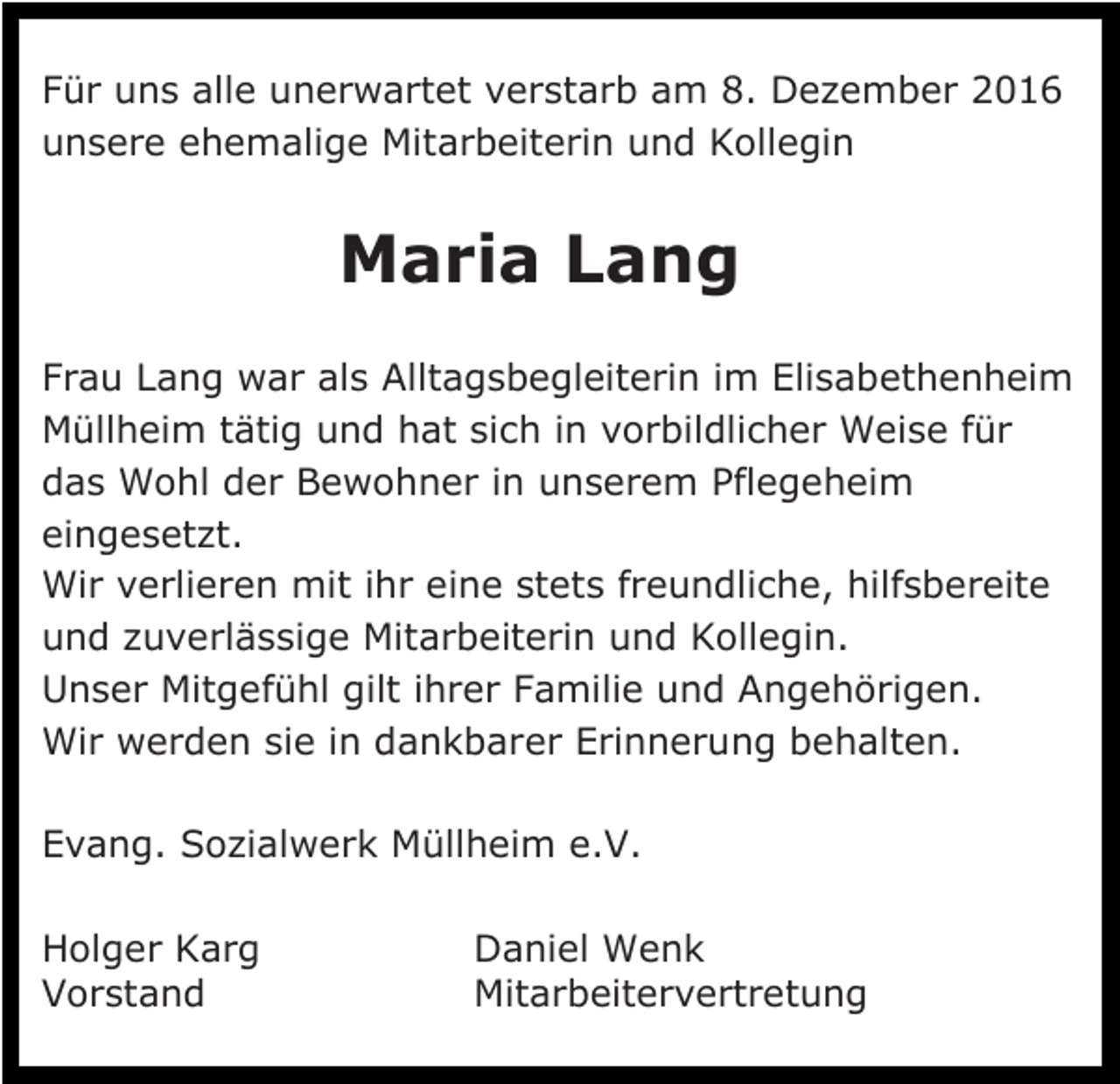 <p>Für uns alle unerwartet verstarb am 8. Dezember 2016<br />unsere ehemalige Mitarbeiterin und Kollegin</p><p>Maria Lang<br />Frau Lang war als Alltagsbegleiterin im Elisabethenheim<br />Müllheim tätig und hat sich in vorbildlicher Weise für<br />das Wohl der Bewohner in unserem Pflegeheim<br />eingesetzt.<br />Wir verlieren mit ihr eine stets freundliche, hilfsbereite<br />und zuverlässige Mitarbeiterin und Kollegin.<br />Unser Mitgefühl gilt ihrer Familie und Angehörigen.<br />Wir werden sie in dankbarer Erinnerung behalten.<br />Evang. Sozialwerk Müllheim e.V.<br />Holger Karg<br />Vorstand</p><p>Daniel Wenk<br />Mitarbeitervertretung</p>