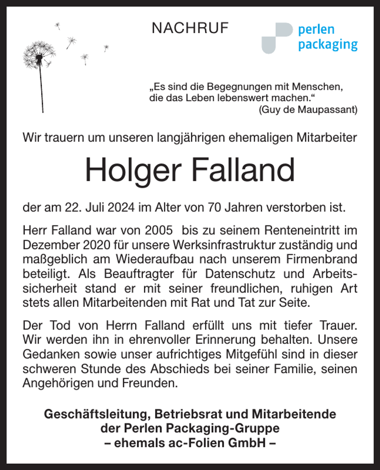 <p>NACHRUF</p><p>„Es sind die Begegnungen mit Menschen,<br />die das Leben lebenswert machen.“</p><p>(Guy de Maupassant)</p><p>Wir trauern um unseren langjährigen ehemaligen Mitarbeiter</p><p>Holger Falland<br />der am 22. Juli 2024 im Alter von 70 Jahren verstorben ist.<br />Herr Falland war von 2005 bis zu seinem Renteneintritt im<br />Dezember 2020 für unsere Werksinfrastruktur zuständig und<br />maßgeblich am Wiederaufbau nach unserem Firmenbrand<br />beteiligt. Als Beauftragter für Datenschutz und Arbeits­<br />sicherheit stand er mit seiner freundlichen, ruhigen Art<br />stets allen Mitarbeitenden mit Rat und Tat zur Seite.<br />Der Tod von Herrn Falland erfüllt uns mit tiefer Trauer.<br />Wir werden ihn in ehrenvoller Erinnerung behalten. Unsere<br />Gedanken sowie unser aufrichtiges Mitgefühl sind in dieser<br />schweren Stunde des Abschieds bei seiner Familie, seinen<br />Angehörigen und Freunden.<br />Geschäftsleitung, Betriebsrat und Mitarbeitende<br />der Perlen Packaging-Gruppe<br />– ehemals ac-Folien GmbH –</p>