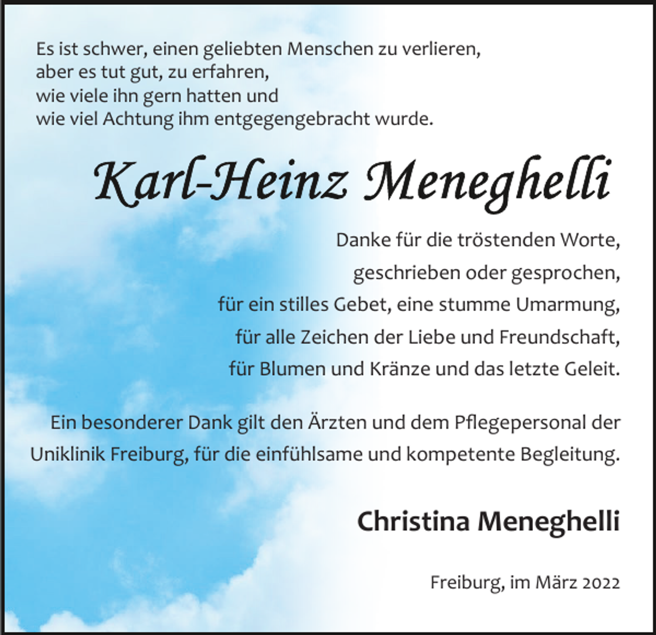 <p>Es ist schwer, einen geliebten Menschen zu verlieren,<br />aber es tut gut, zu erfahren,<br />wie viele ihn gern hatten und<br />wie viel Achtung ihm entgegengebracht wurde.</p><p>Danke für die tröstenden Worte,<br />geschrieben oder gesprochen,<br />für ein stilles Gebet, eine stumme Umarmung,<br />für alle Zeichen der Liebe und Freundschaft,<br />für Blumen und Kränze und das letzte Geleit.<br />Ein besonderer Dank gilt den Ärzten und dem Pﬂegepersonal der<br />Uniklinik Freiburg, für die einfühlsame und kompetente Begleitung.</p><p>Christina Meneghelli<br />Freiburg, im März 2022</p>