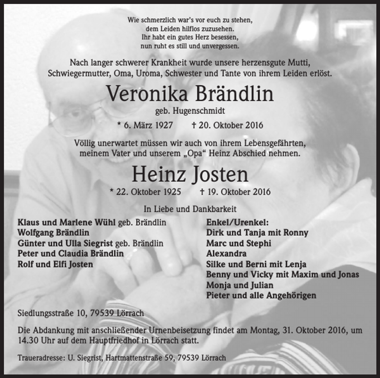 <p>Wie schmerzlich war’s vor euch zu stehen,<br />dem Leiden hilflos zuzusehen.<br />Ihr habt ein gutes Herz besessen,<br />nun ruht es still und unvergessen.</p><p>Nach langer schwerer Krankheit wurde unsere herzensgute Mutti,<br />Schwiegermutter, Oma, Uroma, Schwester und Tante von ihrem Leiden erlöst.</p><p>Veronika Brändlin<br />geb. Hugenschmidt</p><p>* 6. März 1927 † 20. Oktober 2016<br />Völlig unerwartet müssen wir auch von ihrem Lebensgefährten,<br />meinem Vater und unserem „Opa“ Heinz Abschied nehmen.</p><p>Heinz Josten</p><p>* 22. Oktober 1925 † 19. Oktober 2016<br />In Liebe und Dankbarkeit<br />Klaus und Marlene Wühl geb. Brändlin<br />Enkel/Urenkel:<br />Wolfgang Brändlin<br />Dirk und Tanja mit Ronny<br />Günter und Ulla Siegrist geb. Brändlin<br />Marc und Stephi<br />Peter und Claudia Brändlin<br />Alexandra<br />Rolf und Elfi Josten<br />Silke und Berni mit Lenja</p><p>Benny und Vicky mit Maxim und Jonas</p><p>Monja und Julian</p><p>Pieter und alle Angehörigen<br />Siedlungsstraße 10, 79539 Lörrach<br />Die Abdankung mit anschließender Urnenbeisetzung findet am Montag, 31. Oktober 2016, um<br />14.30 Uhr auf dem Hauptfriedhof in Lörrach statt.<br />Traueradresse: U. Siegrist, Hartmattenstraße 59, 79539 Lörrach</p>