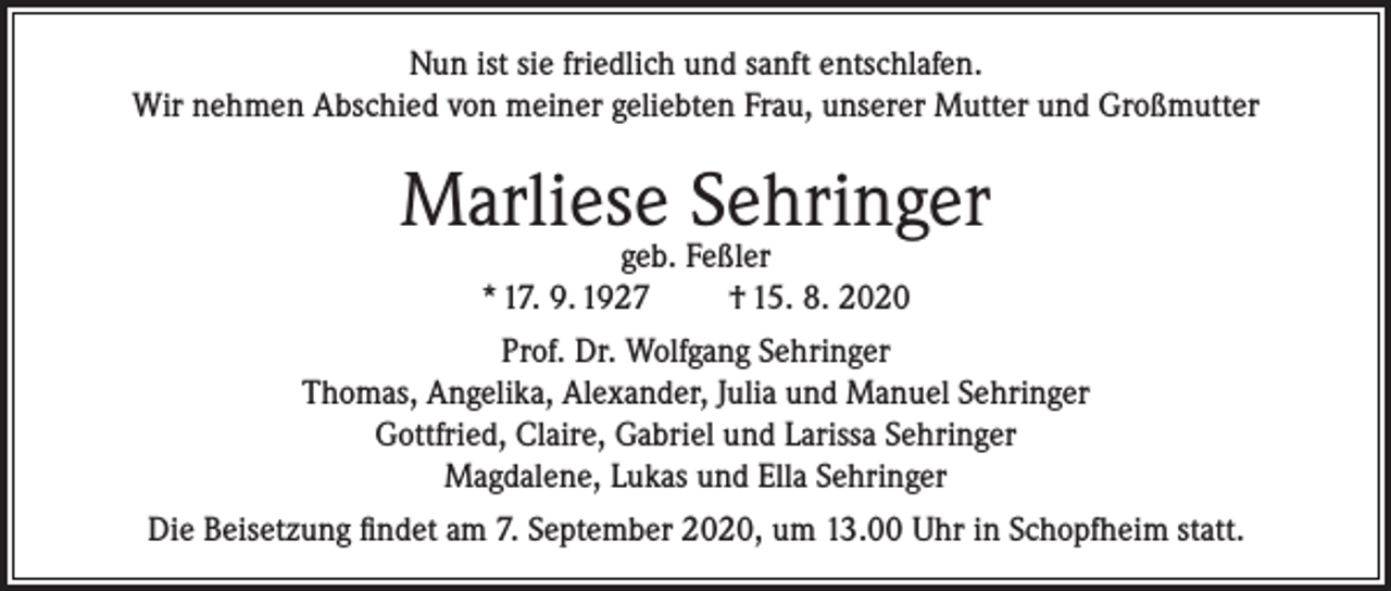 <p>Nun ist sie friedlich und sanft entschlafen.<br />Wir nehmen Abschied von meiner geliebten Frau, unserer Mutter und Großmutter</p><p>Marliese Sehringer<br />geb. Feßler<br />* 17. 9. 1927<br />† 15. 8. 2020</p><p>Prof. Dr. Wolfgang Sehringer<br />Thomas, Angelika, Alexander, Julia und Manuel Sehringer<br />Gottfried, Claire, Gabriel und Larissa Sehringer<br />Magdalene, Lukas und Ella Sehringer<br />Die Beisetzung findet am 7. September 2020, um 13.00 Uhr in Schopfheim statt.</p>