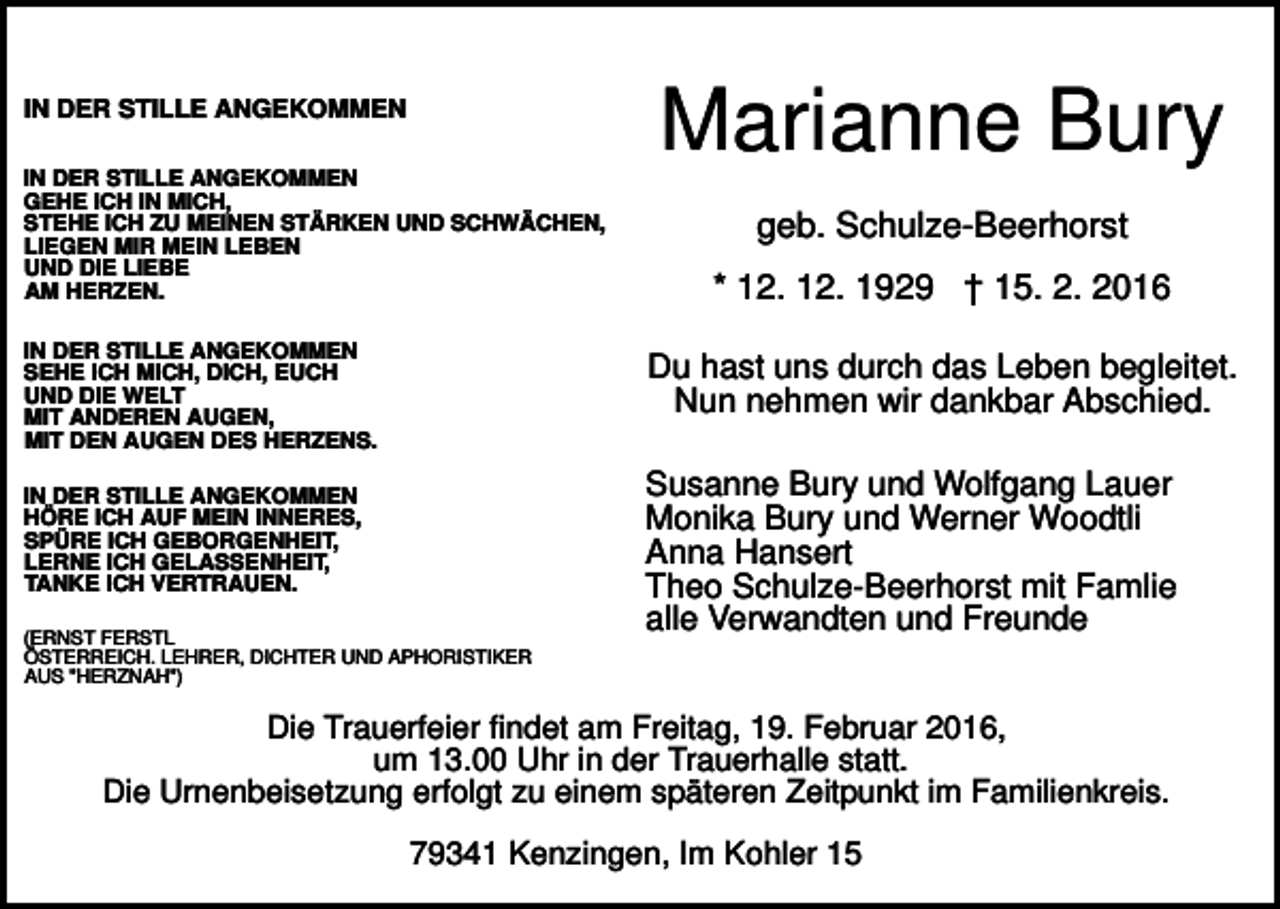 <p>IN DER STILLE ANGEKOMMEN<br />IN DER STILLE ANGEKOMMEN<br />GEHE ICH IN MICH,<br />STEHE ICH ZU MEINEN STÄRKEN UND SCHWÄCHEN,<br />LIEGEN MIR MEIN LEBEN<br />UND DIE LIEBE<br />AM HERZEN.<br />IN DER STILLE ANGEKOMMEN<br />SEHE ICH MICH, DICH, EUCH<br />UND DIE WELT<br />MIT ANDEREN AUGEN,<br />MIT DEN AUGEN DES HERZENS.</p><p>Marianne Bury<br />geb. Schulze-Beerhorst<br />* 12. 12. 1929 † 15. 2. 2016<br />Du hast uns durch das Leben begleitet.<br />Nun nehmen wir dankbar Abschied.</p><p>IN DER STILLE ANGEKOMMEN<br />HÖRE ICH AUF MEIN INNERES,<br />SPÜRE ICH GEBORGENHEIT,<br />LERNE ICH GELASSENHEIT,<br />TANKE ICH VERTRAUEN.<br />(ERNST FERSTL<br />ÖSTERREICH. LEHRER, DICHTER UND APHORISTIKER<br />AUS "HERZNAH")</p><p>Susanne Bury und Wolfgang Lauer<br />Monika Bury und Werner Woodtli<br />Anna Hansert<br />Theo Schulze-Beerhorst mit Famlie<br />alle Verwandten und Freunde</p><p>Die Trauerfeier findet am Freitag, 19. Februar 2016,<br />um 13.00 Uhr in der Trauerhalle statt.<br />Die Urnenbeisetzung erfolgt zu einem späteren Zeitpunkt im Familienkreis.<br />79341 Kenzingen, Im Kohler 15</p>