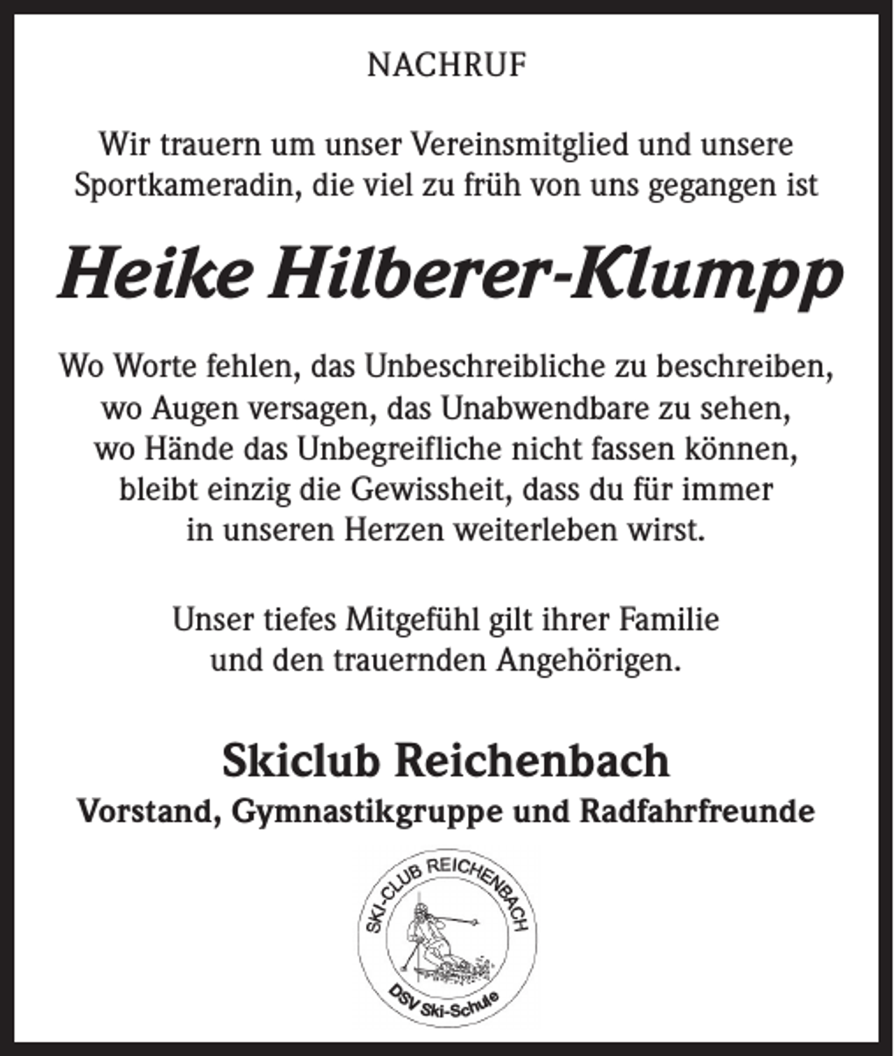 <p>NACHRUF<br />Wir trauern um unser Vereinsmitglied und unsere<br />Sportkameradin, die viel zu früh von uns gegangen ist</p><p>Heike Hilberer-Klumpp<br />Wo Worte fehlen, das Unbeschreibliche zu beschreiben,<br />wo Augen versagen, das Unabwendbare zu sehen,<br />wo Hände das Unbegreifliche nicht fassen können,<br />bleibt einzig die Gewissheit, dass du für immer<br />in unseren Herzen weiterleben wirst.<br />Unser tiefes Mitgefühl gilt ihrer Familie<br />und den trauernden Angehörigen.</p><p>Skiclub Reichenbach</p><p>Vorstand, Gymnastikgruppe und Radfahrfreunde</p><p>D</p><p>SV</p><p>Ski-Schul</p><p>e</p>