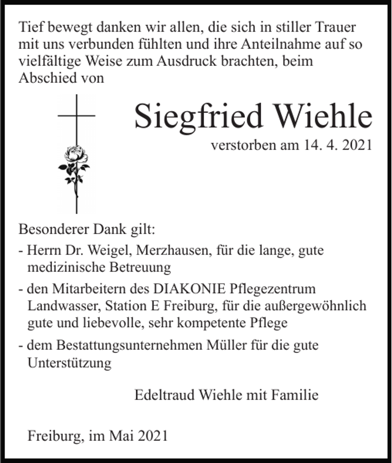 <p>Tief bewegt danken wir allen, die sich in stiller Trauer<br />mit uns verbunden fühlten und ihre Anteilnahme auf so<br />vielfältige Weise zum Ausdruck brachten, beim<br />Abschied von</p><p>Siegfried Wiehle<br />verstorben am 14. 4. 2021</p><p>Besonderer Dank gilt:<br />- Herrn Dr. Weigel, Merzhausen, für die lange, gute<br />medizinische Betreuung<br />- den Mitarbeitern des DIAKONIE Pflegezentrum<br />Landwasser, Station E Freiburg, für die außergewöhnlich<br />gute und liebevolle, sehr kompetente Pflege<br />- dem Bestattungsunternehmen Müller für die gute<br />Unterstützung<br />Edeltraud Wiehle mit Familie<br />Freiburg, im Mai 2021</p>