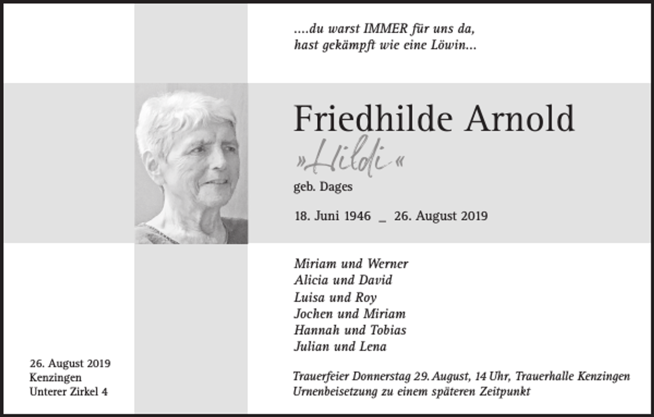 <p>....du warst IMMER für uns da,<br />hast gekämpft wie eine Löwin...</p><p>Friedhilde Arnold<br />» Hildi «</p><p>geb. Dages</p><p>18. Juni 1946 _ 26. August 2019<br />Miriam und Werner<br />Alicia und David<br />Luisa und Roy<br />Jochen und Miriam<br />Hannah und Tobias<br />Julian und Lena<br />26. August 2019<br />Kenzingen<br />Unterer Zirkel 4</p><p>Trauerfeier Donnerstag 29. August, 14 Uhr, Trauerhalle Kenzingen<br />Urnenbeisetzung zu einem späteren Zeitpunkt</p>