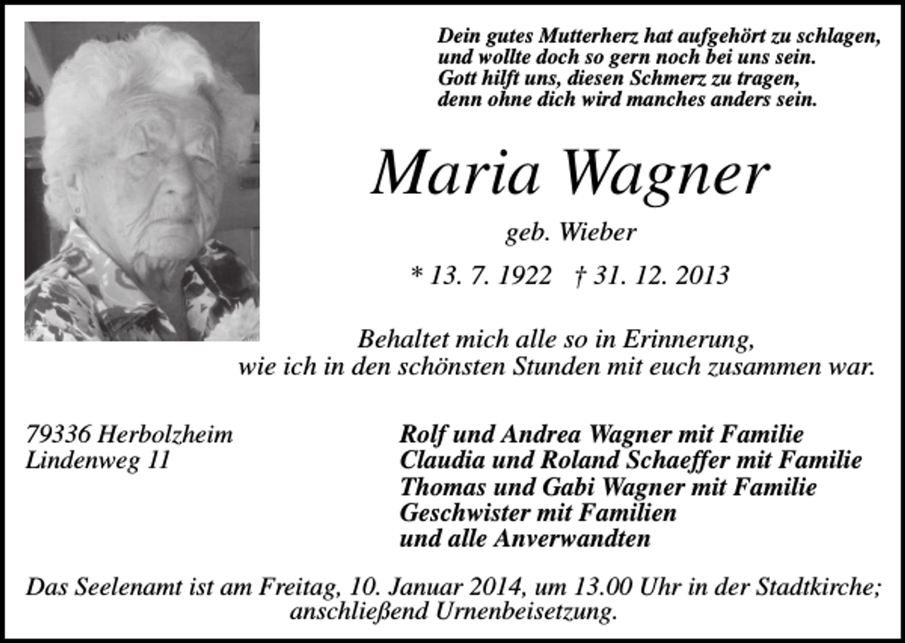 <p>Dein gutes Mutterherz hat aufgehört zu schlagen,<br />und wollte doch so gern noch bei uns sein.<br />Gott hilft uns, diesen Schmerz zu tragen,<br />denn ohne dich wird manches anders sein.</p><p>Maria Wagner<br />geb. Wieber<br />* 13. 7. 1922 † 31. 12. 2013<br />Behaltet mich alle so in Erinnerung,<br />wie ich in den schönsten Stunden mit euch zusammen war.<br />79336 Herbolzheim<br />Lindenweg 11</p><p>Rolf und Andrea Wagner mit Familie<br />Claudia und Roland Schaeffer mit Familie<br />Thomas und Gabi Wagner mit Familie<br />Geschwister mit Familien<br />und alle Anverwandten</p><p>Das Seelenamt ist am Freitag, 10. Januar 2014, um 13.00 Uhr in der Stadtkirche;<br />anschließend Urnenbeisetzung.</p>