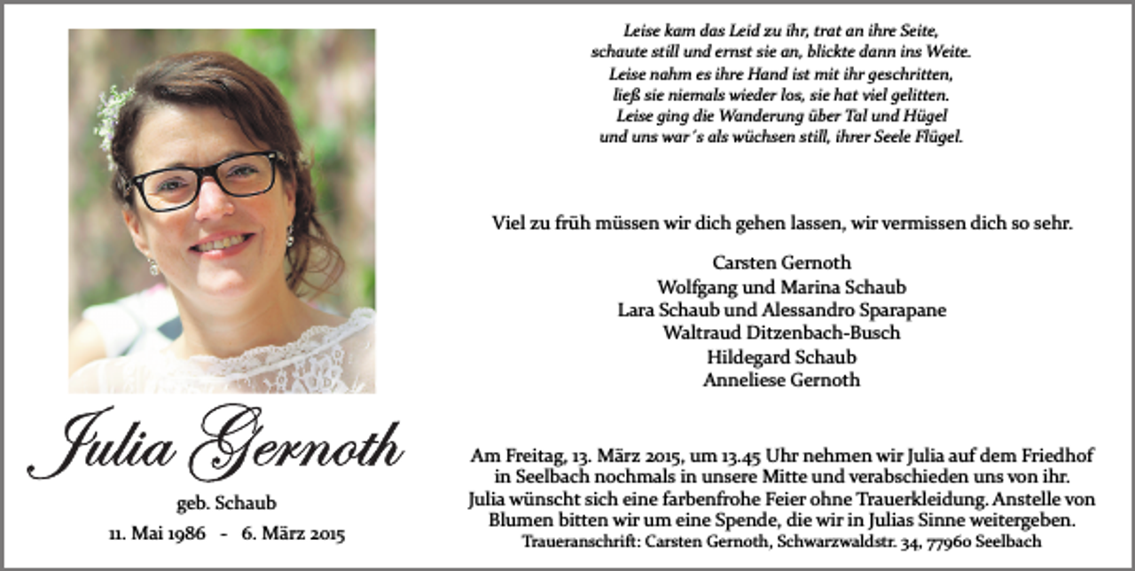 <p>Leise kam das Leid zu ihr, trat an ihre Seite,<br />schaute still und ernst sie an, blickte dann ins Weite.<br />Leise nahm es ihre Hand ist mit ihr geschritten,<br />ließ sie niemals wieder los, sie hat viel gelitten.<br />Leise ging die Wanderung über Tal und Hügel<br />und uns war´s als wüchsen still, ihrer Seele Flügel.</p><p>Viel zu früh müssen wir dich gehen lassen, wir vermissen dich so sehr.<br />Carsten Gernoth<br />Wolfgang und Marina Schaub<br />Lara Schaub und Alessandro Sparapane<br />Waltraud Ditzenbach­Busch<br />Hildegard Schaub<br />Anneliese Gernoth</p><p>geb. Schaub<br />11. Mai 1986 ­ 6. März 2015</p><p>Am Freitag, 13. März 2015, um 13.45 Uhr nehmen wir Julia auf dem Friedhof<br />in Seelbach nochmals in unsere Mitte und verabschieden uns von ihr.<br />Julia wünscht sich eine farbenfrohe Feier ohne Trauerkleidung. Anstelle von<br />Blumen bitten wir um eine Spende, die wir in Julias Sinne weitergeben.<br />Traueranschrift: Carsten Gernoth, Schwarzwaldstr. 34, 77960 Seelbach</p>