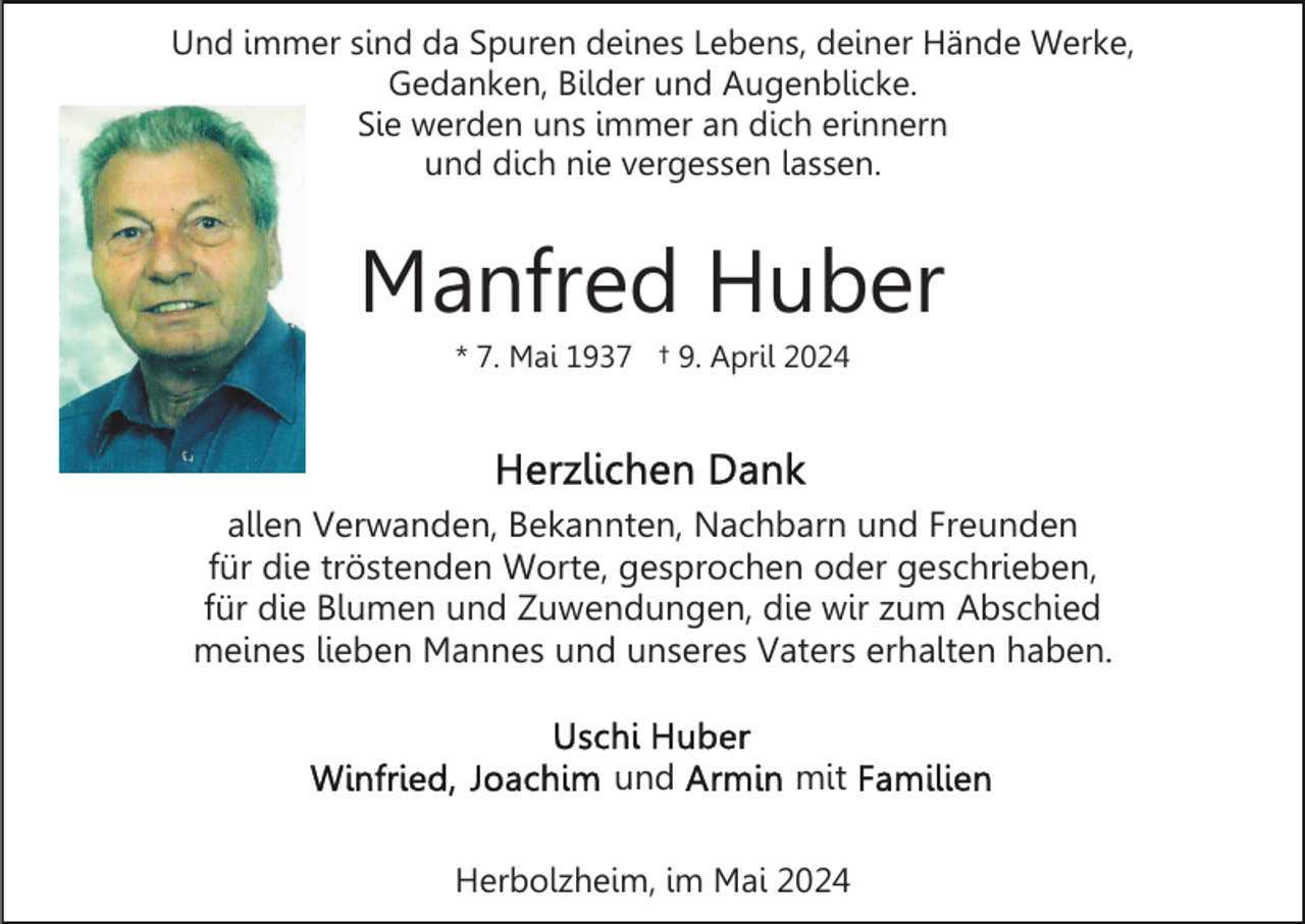 <p>Und immer sind da Spuren deines Lebens, deiner Hände Werke,<br />Gedanken, Bilder und Augenblicke.<br />Sie werden uns immer an dich erinnern<br />und dich nie vergessen lassen.</p><p>Manfred Huber<br />* 7. Mai 1937 † 9. April 2024</p><p>allen Verwanden, Bekannten, Nachbarn und Freunden<br />für die tröstenden Worte, gesprochen oder geschrieben,<br />für die Blumen und Zuwendungen, die wir zum Abschied<br />meines lieben Mannes und unseres Vaters erhalten haben.<br />und</p><p>mit</p><p>Herbolzheim, im Mai 2024</p>