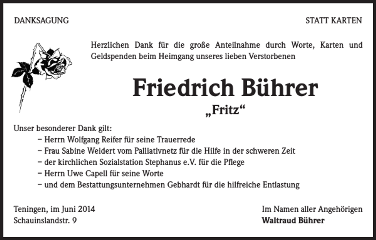 <p>DANKSAGUNG</p><p>STATT KARTEN<br />Herzlichen Dank für die große Anteilnahme durch Worte, Karten und<br />Geldspenden beim Heimgang unseres lieben Verstorbenen</p><p>Friedrich Bührer<br />„Fritz“</p><p>Unser besonderer Dank gilt:<br />– Herrn Wolfgang Reifer für seine Trauerrede<br />– Frau Sabine Weidert vom Palliativnetz für die Hilfe in der schweren Zeit<br />– der kirchlichen Sozialstation Stephanus e.V. für die Pflege<br />– Herrn Uwe Capell für seine Worte<br />– und dem Bestattungsunternehmen Gebhardt für die hilfreiche Entlastung<br />Teningen, im Juni 2014<br />Schauinslandstr. 9</p><p>Im Namen aller Angehörigen<br />Waltraud Bührer</p>