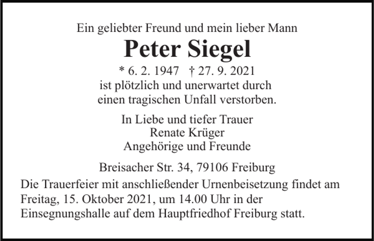 <p>Ein geliebter Freund und mein lieber Mann</p><p>Peter Siegel</p><p>* 6. 2. 1947 † 27. 9. 2021<br />ist plötzlich und unerwartet durch<br />einen tragischen Unfall verstorben.<br />In Liebe und tiefer Trauer<br />Renate Krüger<br />Angehörige und Freunde<br />Breisacher Str. 34, 79106 Freiburg<br />Die Trauerfeier mit anschließender Urnenbeisetzung findet am<br />Freitag, 15. Oktober 2021, um 14.00 Uhr in der<br />Einsegnungshalle auf dem Hauptfriedhof Freiburg statt.</p>