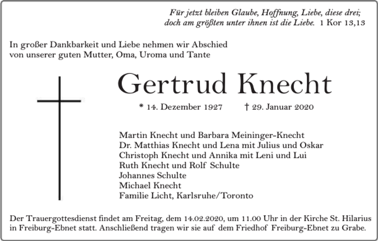 <p>Für jetzt bleiben Glaube, Hoffnung, Liebe, diese drei;<br />doch am größten unter ihnen ist die Liebe. 1 Kor 13,13<br />In großer Dankbarkeit und Liebe nehmen wir Abschied<br />von unserer guten Mutter, Oma, Uroma und Tante</p><p>Gertrud Knecht<br />* 14. Dezember 1927</p><p>† 29. Januar 2020</p><p>Martin Knecht und Barbara Meininger-Knecht<br />Dr. Matthias Knecht und Lena mit Julius und Oskar<br />Christoph Knecht und Annika mit Leni und Lui<br />Ruth Knecht und Rolf Schulte<br />Johannes Schulte<br />Michael Knecht<br />Familie Licht, Karlsruhe/Toronto<br />Der Trauergottesdienst findet am Freitag, dem 14.02.2020, um 11.00 Uhr in der Kirche St. Hilarius<br />in Freiburg-Ebnet statt. Anschließend tragen wir sie auf dem Friedhof Freiburg-Ebnet zu Grabe.</p>