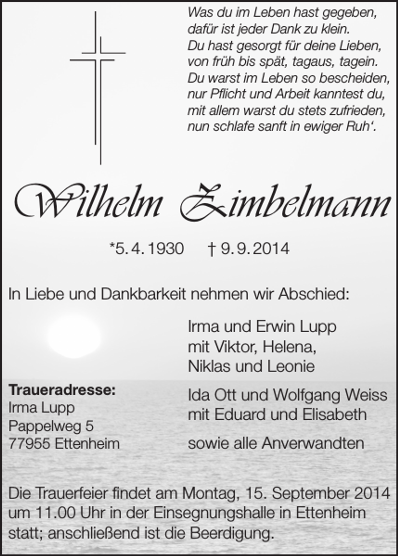 <p>Was du im Leben hast gegeben,<br />dafür ist jeder Dank zu klein.<br />Du hast gesorgt für deine Lieben,<br />von früh bis spät, tagaus, tagein.<br />Du warst im Leben so bescheiden,<br />nur Pflicht und Arbeit kanntest du,<br />mit allem warst du stets zufrieden,<br />nun schlafe sanft in ewiger Ruh‘.</p><p>Wilhelm Zimbelmann<br />*5. 4. 1930</p><p>† 9. 9. 2014</p><p>In Liebe und Dankbarkeit nehmen wir Abschied:<br />Irma und Erwin Lupp<br />mit Viktor, Helena,<br />Niklas und Leonie<br />Traueradresse:<br />Irma Lupp<br />Pappelweg 5<br />77955 Ettenheim</p><p>Ida Ott und Wolfgang Weiss<br />mit Eduard und Elisabeth<br />sowie alle Anverwandten</p><p>Die Trauerfeier findet am Montag, 15. September 2014<br />um 11.00 Uhr in der Einsegnungshalle in Ettenheim<br />statt; anschließend ist die Beerdigung.</p>