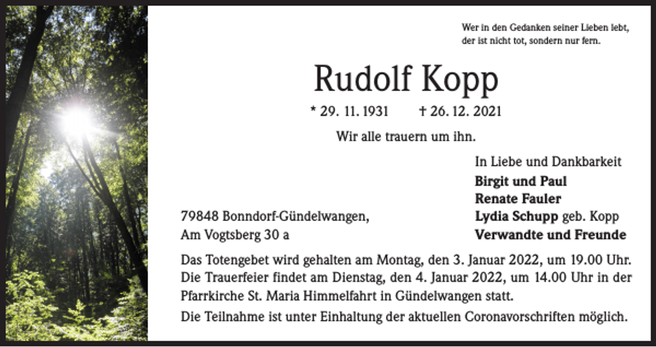 <p>Wer in den Gedanken seiner Lieben lebt,<br />der ist nicht tot, sondern nur fern.</p><p>Rudolf Kopp<br />* 29. 11. 1931 † 26. 12. 2021<br />Wir alle trauern um ihn.</p><p>79848 Bonndorf-Gündelwangen,<br />Am Vogtsberg 30 a</p><p>In Liebe und Dankbarkeit<br />Birgit und Paul<br />Renate Fauler<br />Lydia Schupp geb. Kopp<br />Verwandte und Freunde</p><p>Das Totengebet wird gehalten am Montag, den 3. Januar 2022, um 19.00 Uhr.<br />Die Trauerfeier findet am Dienstag, den 4. Januar 2022, um 14.00 Uhr in der<br />Pfarrkirche St. Maria Himmelfahrt in Gündelwangen statt.<br />Die Teilnahme ist unter Einhaltung der aktuellen Coronavorschriften möglich.</p>
