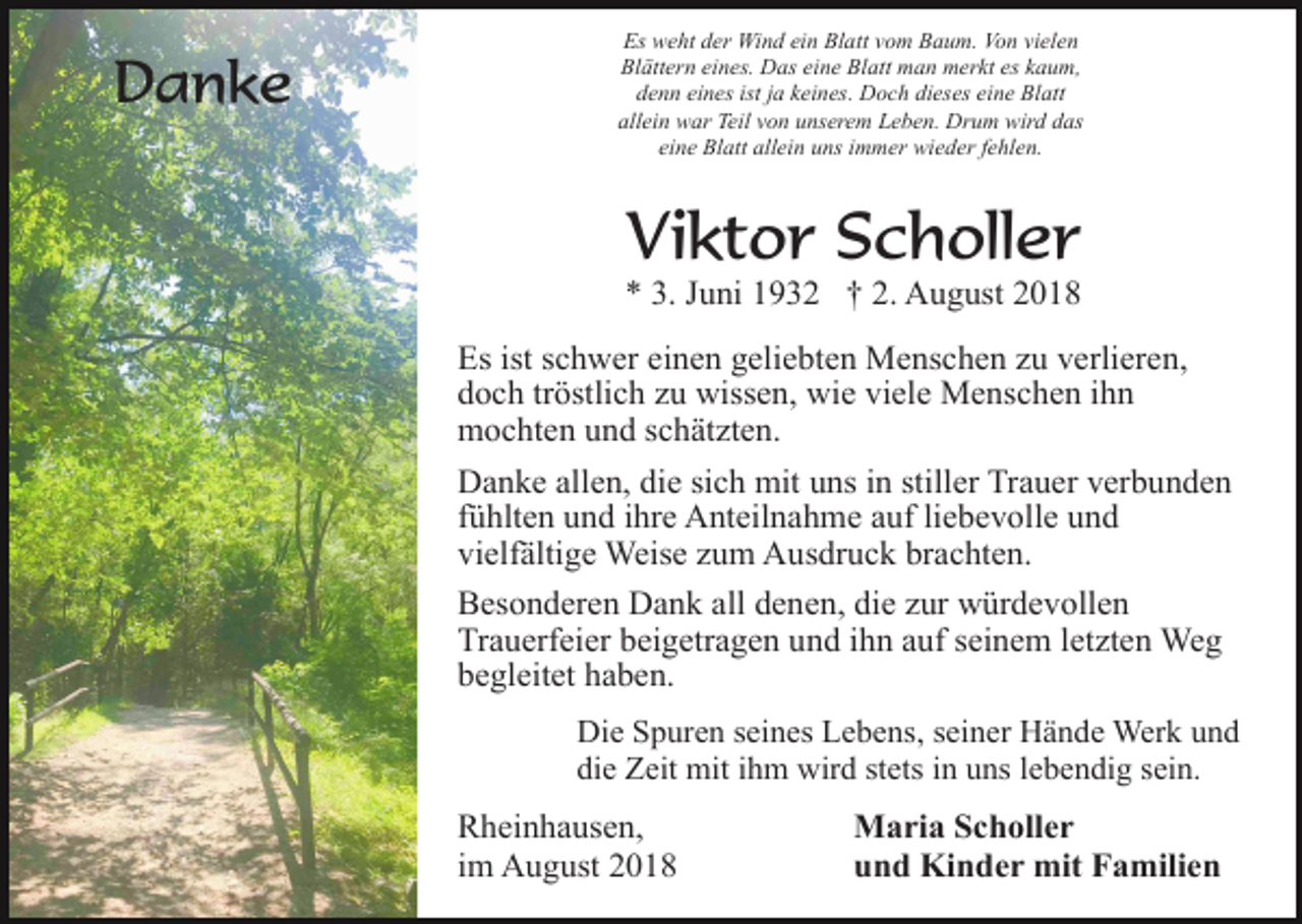 <p>Danke</p><p>Es weht der Wind ein Blatt vom Baum. Von vielen<br />Blättern eines. Das eine Blatt man merkt es kaum,<br />denn eines ist ja keines. Doch dieses eine Blatt<br />allein war Teil von unserem Leben. Drum wird das<br />eine Blatt allein uns immer wieder fehlen.</p><p>Viktor Scholler<br />* 3. Juni 1932 † 2. August 2018<br />Es ist schwer einen geliebten Menschen zu verlieren,<br />doch tröstlich zu wissen, wie viele Menschen ihn<br />mochten und schätzten.<br />Danke allen, die sich mit uns in stiller Trauer verbunden<br />fühlten und ihre Anteilnahme auf liebevolle und<br />vielfältige Weise zum Ausdruck brachten.<br />Besonderen Dank all denen, die zur würdevollen<br />Trauerfeier beigetragen und ihn auf seinem letzten Weg<br />begleitet haben.<br />Die Spuren seines Lebens, seiner Hände Werk und<br />die Zeit mit ihm wird stets in uns lebendig sein.</p><p>Rheinhausen,<br />im August 2018</p><p>Maria Scholler<br />und Kinder mit Familien</p>