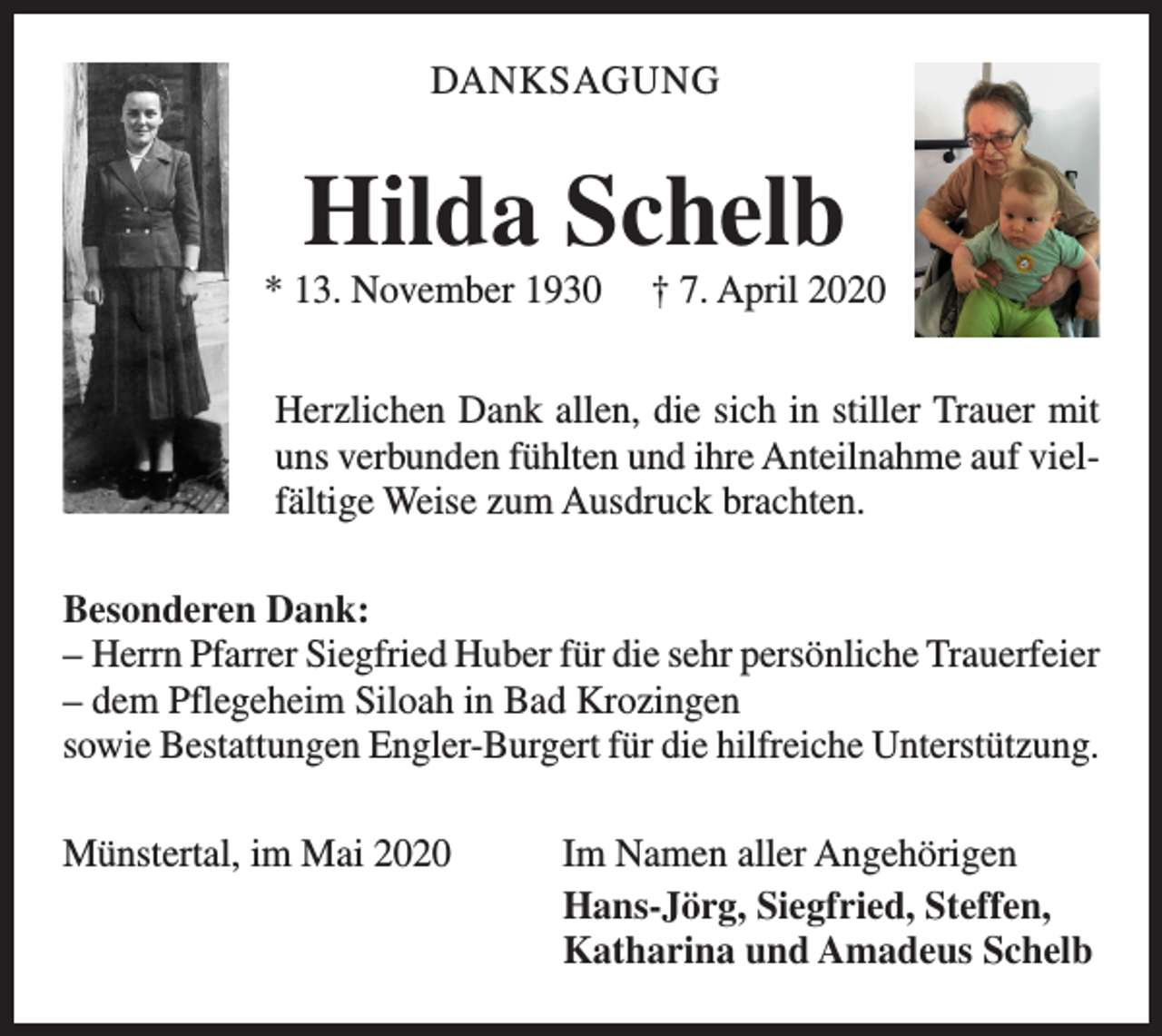 <p>DANKSAGUNG</p><p>Hilda Schelb<br />* 13. November 1930</p><p>† 7. April 2020</p><p>Herzlichen Dank allen, die sich in stiller Trauer mit<br />uns verbunden fühlten und ihre Anteilnahme auf vielfältige Weise zum Ausdruck brachten.<br />Besonderen Dank:<br />– Herrn Pfarrer Siegfried Huber für die sehr persönliche Trauerfeier<br />– d em Pflegeheim Siloah in Bad Krozingen<br />sowie Bestattungen Engler-Burgert für die hilfreiche Unterstützung.<br />Münstertal, im Mai 2020<br />Im Namen aller Angehörigen<br />Hans-Jörg, Siegfried, Steffen,<br />Katharina und Amadeus Schelb</p>