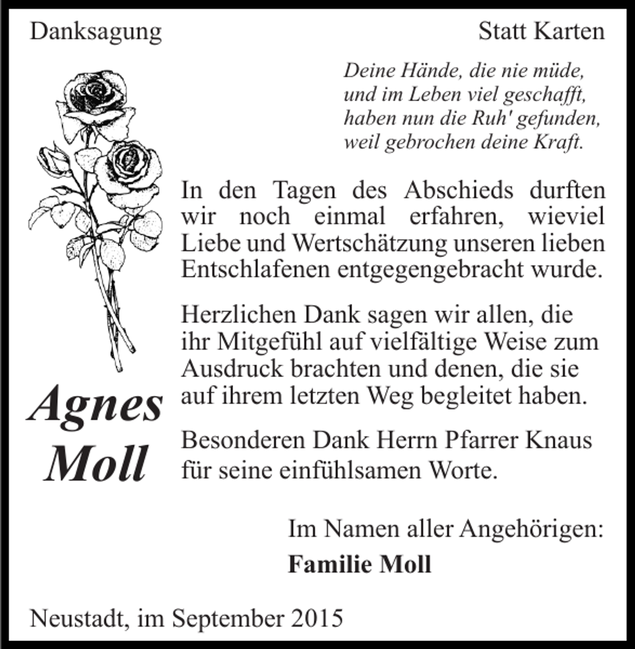 <p>Danksagung</p><p>Statt Karten<br />Deine Hände, die nie müde,<br />und im Leben viel geschafft,<br />haben nun die Ruh' gefunden,<br />weil gebrochen deine Kraft.</p><p>In den Tagen des Abschieds durften<br />wir noch einmal erfahren, wieviel<br />Liebe und Wertschätzung unseren lieben<br />Entschlafenen entgegengebracht wurde.</p><p>Agnes<br />Moll</p><p>Herzlichen Dank sagen wir allen, die<br />ihr Mitgefühl auf vielfältige Weise zum<br />Ausdruck brachten und denen, die sie<br />auf ihrem letzten Weg begleitet haben.<br />Besonderen Dank Herrn Pfarrer Knaus<br />für seine einfühlsamen Worte.<br />Im Namen aller Angehörigen:<br />Familie Moll</p><p>Neustadt, im September 2015</p>