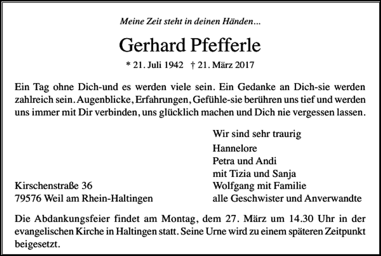 <p>Meine Zeit steht in deinen Händen...</p><p>Gerhard Pfefferle<br />* 21. Juli 1942 † 21. März 2017</p><p>Ein Tag ohne Dich-und es werden viele sein. Ein Gedanke an Dich-sie werden<br />zahlreich sein. Augenblicke, Erfahrungen, Gefühle-sie berühren uns tief und werden<br />uns immer mit Dir verbinden, uns glücklich machen und Dich nie vergessen lassen.</p><p>Kirschenstraße 36<br />79576 Weil am Rhein-Haltingen</p><p>Wir sind sehr traurig<br />Hannelore<br />Petra und Andi<br />mit Tizia und Sanja<br />Wolfgang mit Familie<br />alle Geschwister und Anverwandte</p><p>Die Abdankungsfeier findet am Montag, dem 27. März um 14.30 Uhr in der<br />evangelischen Kirche in Haltingen statt. Seine Urne wird zu einem späteren Zeitpunkt<br />beigesetzt.</p>