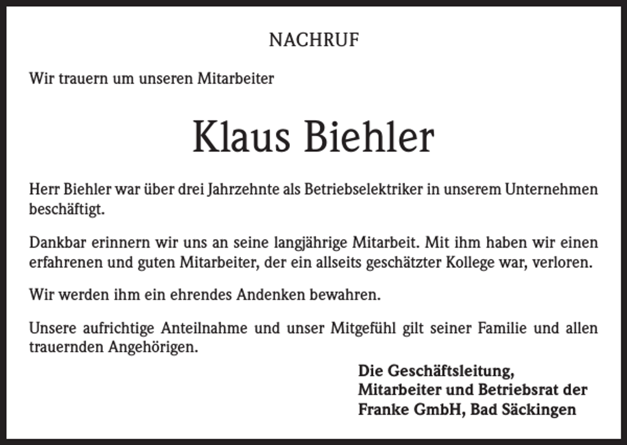 <p>NACHRUF<br />Wir trauern um unseren Mitarbeiter</p><p>Klaus Biehler<br />Herr Biehler war über drei Jahrzehnte als Betriebselektriker in unserem Unternehmen<br />beschäftigt.<br />Dankbar erinnern wir uns an seine langjährige Mitarbeit. Mit ihm haben wir einen<br />erfahrenen und guten Mitarbeiter, der ein allseits geschätzter Kollege war, verloren.<br />Wir werden ihm ein ehrendes Andenken bewahren.<br />Unsere aufrichtige Anteilnahme und unser Mitgefühl gilt seiner Familie und allen<br />trauernden Angehörigen.<br />Die Geschäftsleitung,<br />Mitarbeiter und Betriebsrat der<br />Franke GmbH, Bad Säckingen</p>