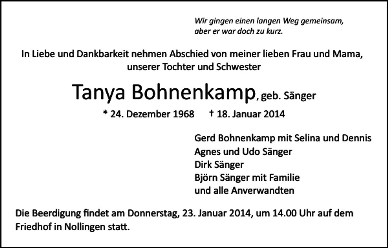 <p>Wir gingen einen langen Weg gemeinsam,<br />aber er war doch zu kurz.</p><p>In Liebe und Dankbarkeit nehmen Abschied von meiner lieben Frau und Mama,<br />unserer Tochter und Schwester</p><p>Tanya Bohnenkamp, geb. Sänger<br />* 24. Dezember 1968</p><p>† 18. Januar 2014</p><p>Gerd Bohnenkamp mit Selina und Dennis<br />Agnes und Udo Sänger<br />Dirk Sänger<br />Björn Sänger mit Familie<br />und alle Anverwandten<br />Die Beerdigung ﬁndet am Donnerstag, 23. Januar 2014, um 14.00 Uhr auf dem<br />Friedhof in Nollingen sta�.</p>