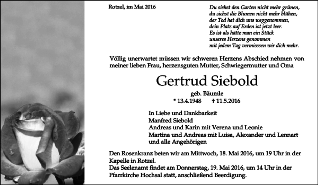 <p>Rotzel, im Mai 2016</p><p>Du siehst den Garten nicht mehr grünen,<br />du siehst die Blumen nicht mehr blühen,<br />der Tod hat dich uns weggenommen,<br />dein Platz auf Erden ist jetzt leer.<br />Es ist als hätte man ein Stück<br />unseres Herzens genommen<br />mit jedem Tag vermisssen wir dich mehr.</p><p>Völlig unerwartet müssen wir schweren Herzens Abschied nehmen von<br />meiner lieben Frau, herzensguten Mutter, Schwiegermutter und Oma</p><p>Gertrud Siebold<br />geb. Bäumle<br />* 13.4.1948<br />† 11.5.2016<br />In Liebe und Dankbarkeit<br />Manfred Siebold<br />Andreas und Karin mit Verena und Leonie<br />Martina und Andreas mit Luisa, Alexander und Lennart<br />und alle Angehörigen<br />Den Rosenkranz beten wir am Mittwoch, 18. Mai 2016, um 19 Uhr in der<br />Kapelle in Rotzel.<br />Das Seelenamt findet am Donnerstag, 19. Mai 2016, um 14 Uhr in der<br />Pfarrkirche Hochsal statt, anschließend Beerdigung.</p>