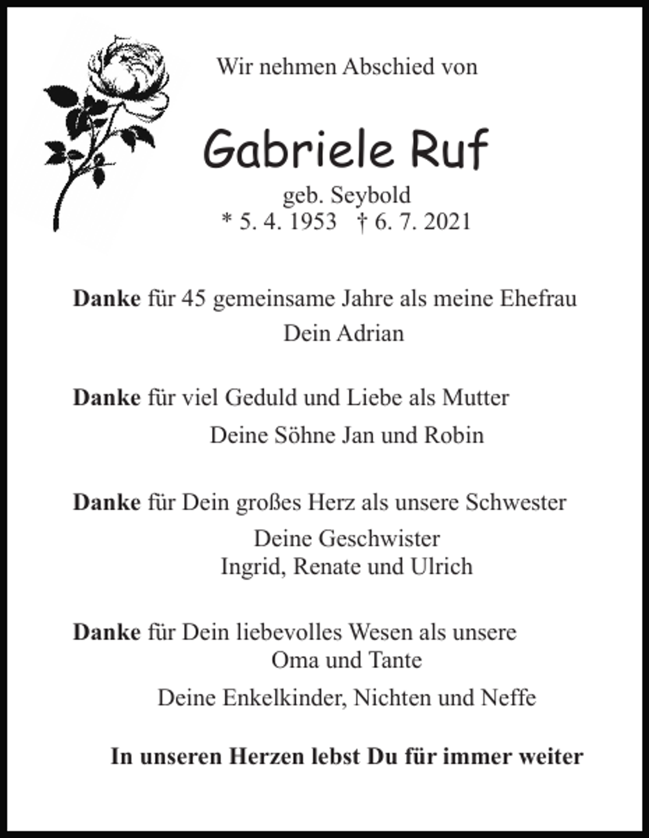 <p>Wir nehmen Abschied von</p><p>Gabriele Ruf<br />geb. Seybold<br />* 5. 4. 1953 † 6. 7. 2021</p><p>Danke für 45 gemeinsame Jahre als meine Ehefrau<br />Dein Adrian<br />Danke für viel Geduld und Liebe als Mutter<br />Deine Söhne Jan und Robin<br />Danke für Dein großes Herz als unsere Schwester<br />Deine Geschwister<br />Ingrid, Renate und Ulrich<br />Danke für Dein liebevolles Wesen als unsere<br />Oma und Tante<br />Deine Enkelkinder, Nichten und Neffe<br />In unseren Herzen lebst Du für immer weiter</p>