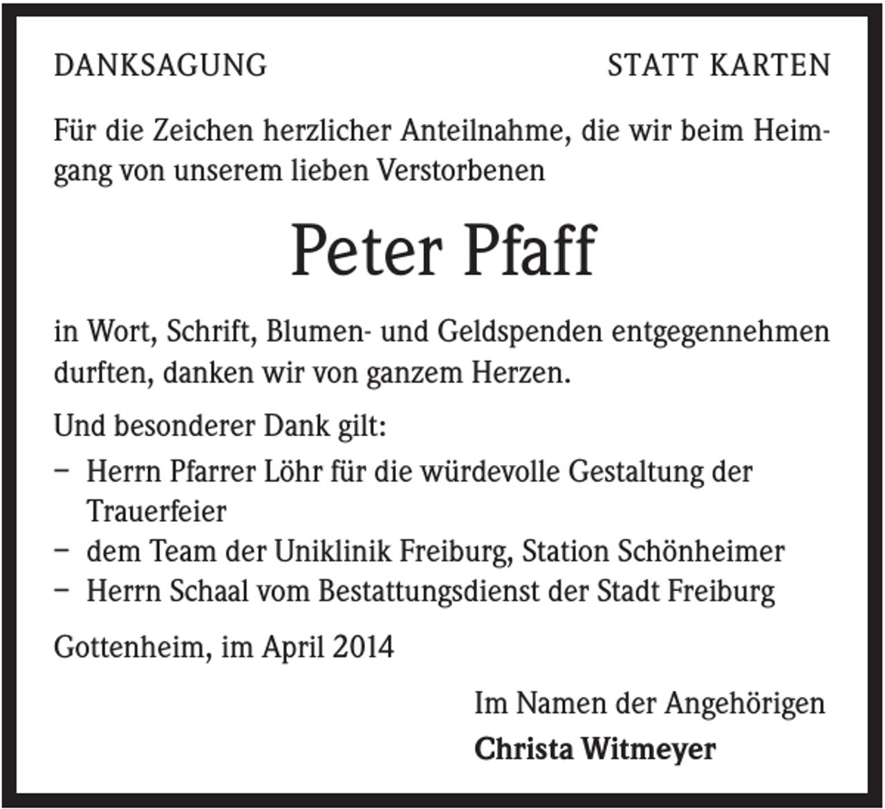 <p>DANKSAGUNG</p><p>STATT KARTEN</p><p>Für die Zeichen herzlicher Anteilnahme, die wir beim Heimgang von unserem lieben Verstorbenen</p><p>Peter Pfaff<br />in Wort, Schrift, Blumen- und Geldspenden entgegennehmen<br />durften, danken wir von ganzem Herzen.<br />Und besonderer Dank gilt:<br />– Herrn Pfarrer Löhr für die würdevolle Gestaltung der<br />Trauerfeier<br />– dem Team der Uniklinik Freiburg, Station Schönheimer<br />– Herrn Schaal vom Bestattungsdienst der Stadt Freiburg<br />Gottenheim, im April 2014<br />Im Namen der Angehörigen<br />Christa Witmeyer</p>