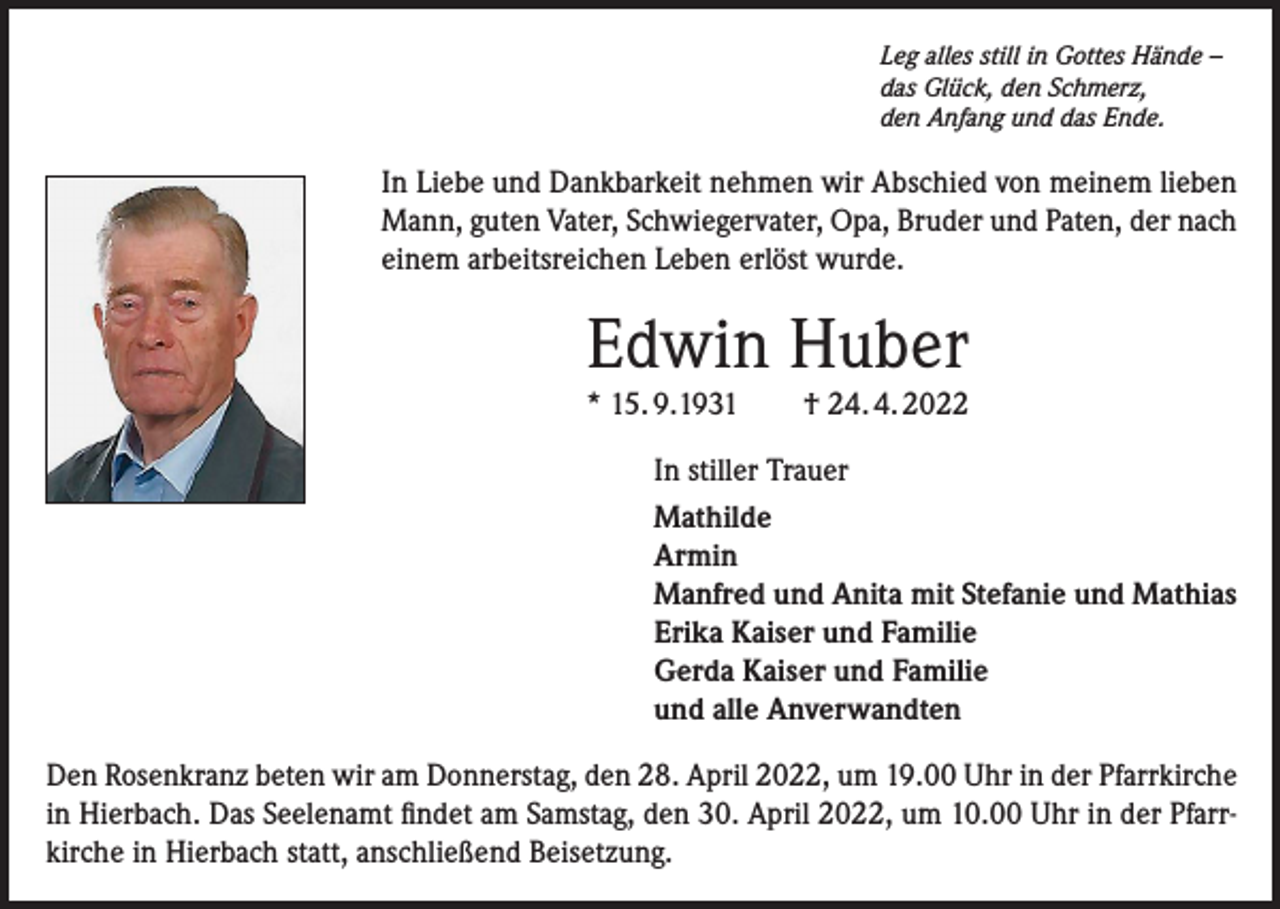 <p>Leg alles still in Gottes Hände –<br />das Glück, den Schmerz,<br />den Anfang und das Ende.</p><p>In Liebe und Dankbarkeit nehmen wir Abschied von meinem lieben<br />Mann, guten Vater, Schwiegervater, Opa, Bruder und Paten, der nach<br />einem arbeitsreichen Leben erlöst wurde.</p><p>Edwin Huber<br />* 15. 9.1931 † 24. 4. 2022<br />In stiller Trauer<br />Mathilde<br />Armin<br />Manfred und Anita mit Stefanie und Mathias<br />Erika Kaiser und Familie<br />Gerda Kaiser und Familie<br />und alle Anverwandten<br />Den Rosenkranz beten wir am Donnerstag, den 28. April 2022, um 19.00 Uhr in der Pfarrkirche<br />in Hierbach. Das Seelenamt findet am Samstag, den 30. April 2022, um 10.00 Uhr in der Pfarrkirche in Hierbach statt, anschließend Beisetzung.</p>