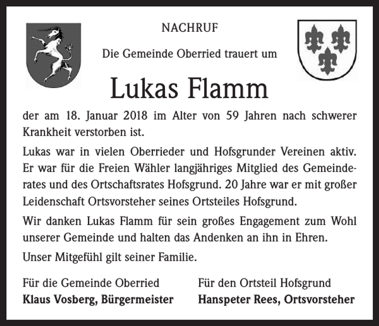 <p>NACHRUF<br />Die Gemeinde Oberried trauert um</p><p>Lukas Flamm<br />der am 18. Januar 2018 im Alter von 59 Jahren nach schwerer<br />Krankheit verstorben ist.<br />Lukas war in vielen Oberrieder und Hofsgrunder Vereinen aktiv.<br />Er war für die Freien Wähler langjähriges Mitglied des Gemeinde­<br />rates und des Ortschaftsrates Hofsgrund. 20 Jahre war er mit großer<br />Leiden­schaft Ortsvorsteher seines Ortsteiles Hofsgrund.<br />Wir danken Lukas Flamm für sein großes Engagement zum Wohl<br />unserer Gemeinde und halten das Andenken an ihn in Ehren.<br />Unser Mitgefühl gilt seiner Familie.<br />Für die Gemeinde Oberried<br />Klaus Vosberg, Bürgermeister</p><p>Für den Ortsteil Hofsgrund<br />Hanspeter Rees, Ortsvorsteher</p>