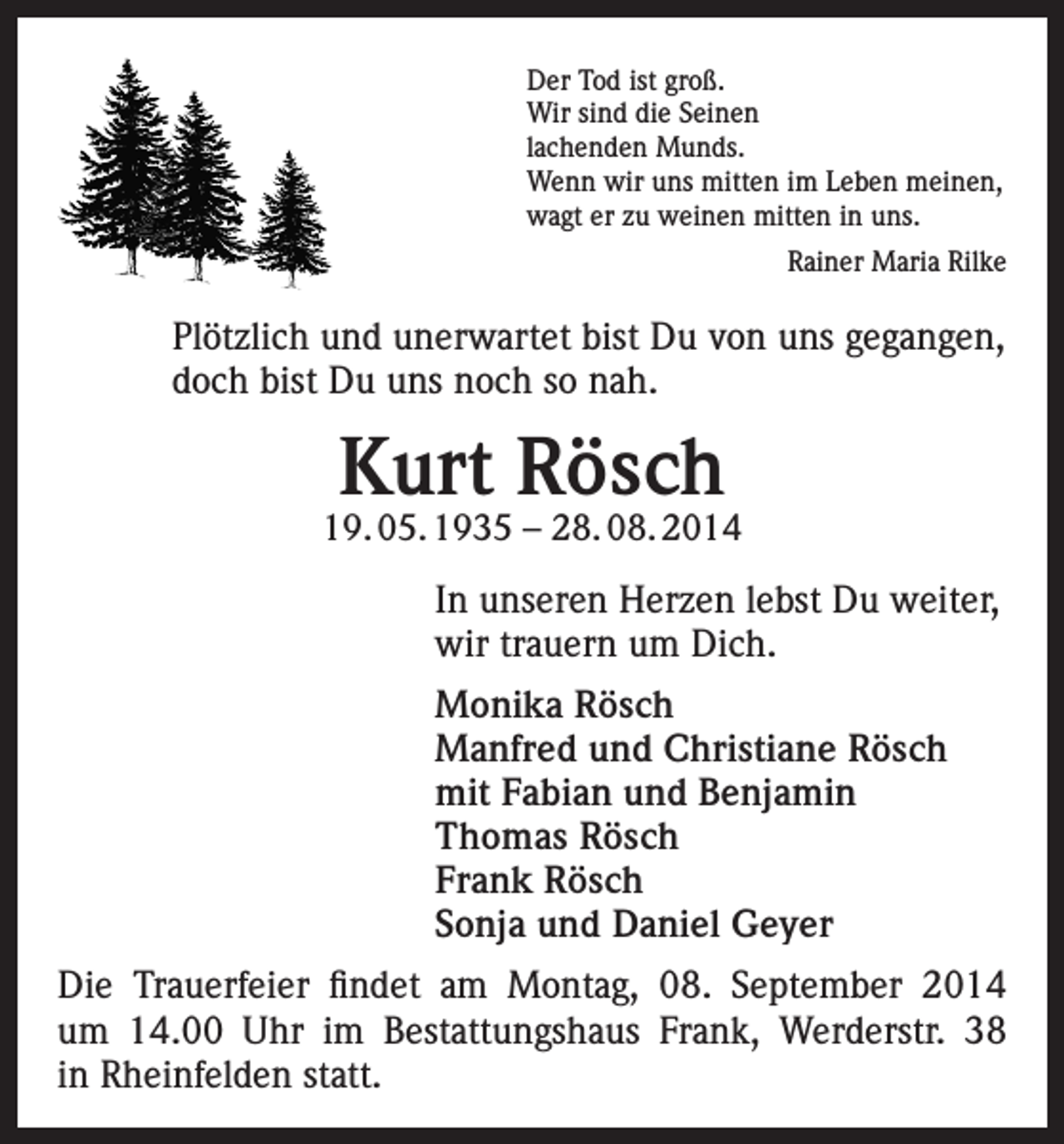 <p>Der Tod ist groß.<br />Wir sind die Seinen<br />lachenden Munds.<br />Wenn wir uns mitten im Leben meinen,<br />wagt er zu weinen mitten in uns.<br />Rainer Maria Rilke</p><p>Plötzlich und unerwartet bist Du von uns gegangen,<br />doch bist Du uns noch so nah.</p><p>Kurt Rösch</p><p>19. 05. 1935 – 28. 08. 2014</p><p>In unseren Herzen lebst Du weiter,<br />wir trauern um Dich.<br />Monika Rösch<br />Manfred und Christiane Rösch<br />mit Fabian und Benjamin<br />Thomas Rösch<br />Frank Rösch<br />Sonja und Daniel Geyer<br />Die Trauerfeier findet am Montag, 08. September 2014<br />um 14.00 Uhr im Bestattungshaus Frank, Werderstr. 38<br />in Rheinfelden statt.</p>