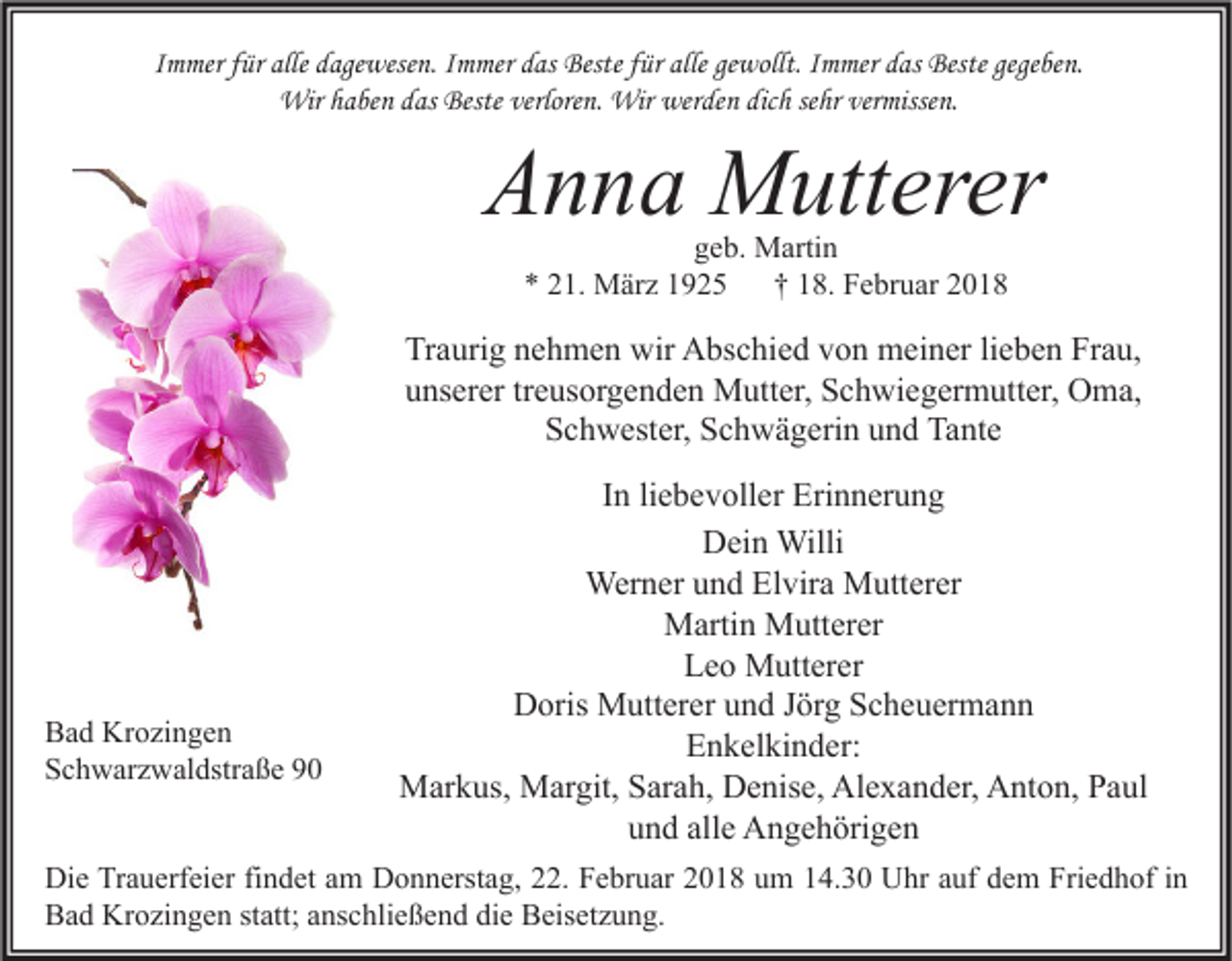 <p>IImmer<br />m mer ffür<br />ür alle dagewesen.<br />d age wese n. IImmer<br />m mer das<br />d as Beste<br />Beste ffür<br />ür alle<br />alle ge<br />gewollt.<br />wollt. IImmer<br />m mer das<br />d as Beste<br />Beste gege<br />gegeben.<br />be n.<br />Wir<br />Wirh ahaben<br />be n d as<br />dasBeste<br />Besteverlore<br />verloren.<br />n. Wir<br />Wirwer<br />werden<br />de n dicdich<br />h sesehr<br />hr ververmissen.<br />misse n.</p><p>AAnna<br />n n a Mutterer<br />M utt er er<br />ggeb.<br />e b. Martin<br />M arti n<br />** 221.<br />1. März<br />M är z 11<br />†† 118.<br />8. Februar<br />F e br u ar 22</p><p>Traurig<br />Tr<br />a uri g nnehmen<br />e h m e n wir<br />wir Abschied<br />A bs c hi e d vvon<br />o n meiner<br />m ei n er lilieben<br />e b e n Fr<br />Frau,<br />a u,<br />uunserer<br />ns er er trtreusorgenden<br />e us or g e n d e n Mutter,<br />M utt er, Schwiegermutter,<br />S c h wi e g er m utt er, Oma,<br />O m a,<br />S c h w est er, SSchwägerin<br />c h w ä g eri n uund<br />n d Tante<br />Ta nt e<br />Schwester,</p><p>B a d Krozingen<br />Bad<br />Kr o zi n g e n<br />SSchwarzwaldstraße<br />c h w ar z w al dstr a ß e 99</p><p>IInn li<br />e b e v oll er Erinnerung<br />Eri n n er u n g<br />liebevoller<br />D ei n Willi<br />Willi<br />Dein<br />Werner<br />Wer<br />n er u und<br />n d ElElvira<br />vir a MMutterer<br />utt er er<br />MMartin<br />arti n MMutterer<br />utt er er<br />LLeo<br />e o Mutterer<br />M utt er er<br />Doris<br />D oris Mutterer<br />M utt er er uund<br />n d J Jörg<br />ör g SScheuermann<br />c h e u er m a n n<br />EEnkelkinder:<br />n k el ki n d er:<br />MMarkus,<br />ar k us, MMargit,<br />ar git, S Sarah,<br />ar a h, DDenise,<br />e nis e, AlAlexander,<br />e x a n d er, AAnton,<br />nt o n, P Paul<br />a ul<br />alle<br />uund<br />n d all<br />e Angehörigen<br />A n g e h öri g e n</p><p>Di e TrTrauerfeier<br />Die<br />a u erf ei er fifindet<br />n d et aam<br />m DDonnerstag,<br />o n n erst a g, 222.<br />2. FFebruar<br />e br u ar 22018<br />0 1 8 uum<br />m 114.30<br />4. 3 0 UUhr<br />hr aauf<br />uf ddem<br />e m Fri<br />Friedhof<br />e d h of i nin<br />BBad<br />a d Krozingen<br />Kr o zi n g e n ststatt;<br />att; aanschließend<br />ns c hli e ß e n d didie<br />e BBeisetzung.<br />eis et z u n g.</p>