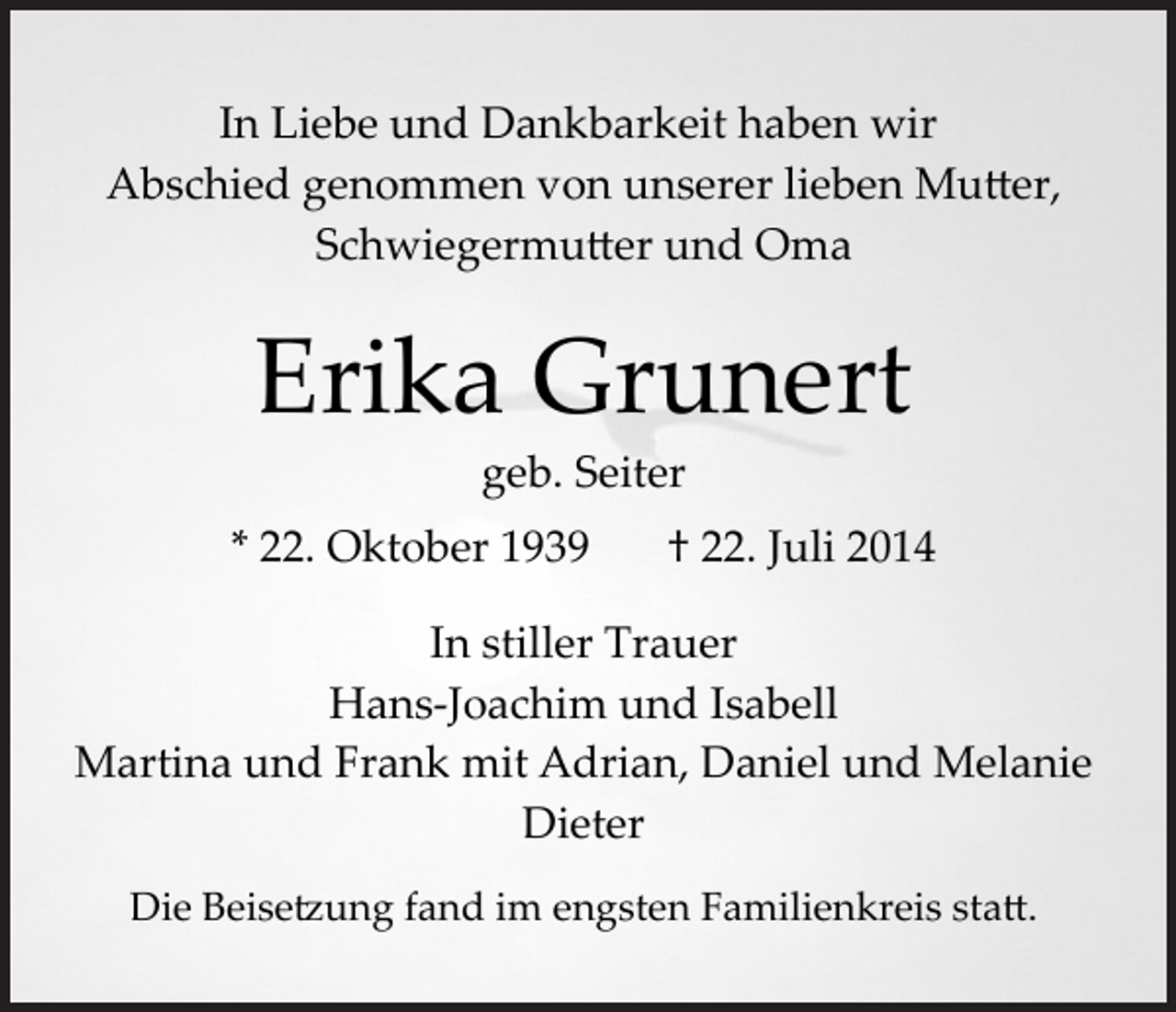 <p>In Liebe und Dankbarkeit haben wir<br />Abschied genommen von unserer lieben Mu�er,<br />Schwiegermu�er und Oma</p><p>Erika Grunert<br />geb. Seiter</p><p>* 22. Oktober 1939</p><p>† 22. Juli 2014</p><p>In stiller Trauer<br />Hans­Joachim und Isabell<br />Martina und Frank mit Adrian, Daniel und Melanie<br />Dieter<br />Die Beise�ung fand im engsten Familienkreis sta�.</p>